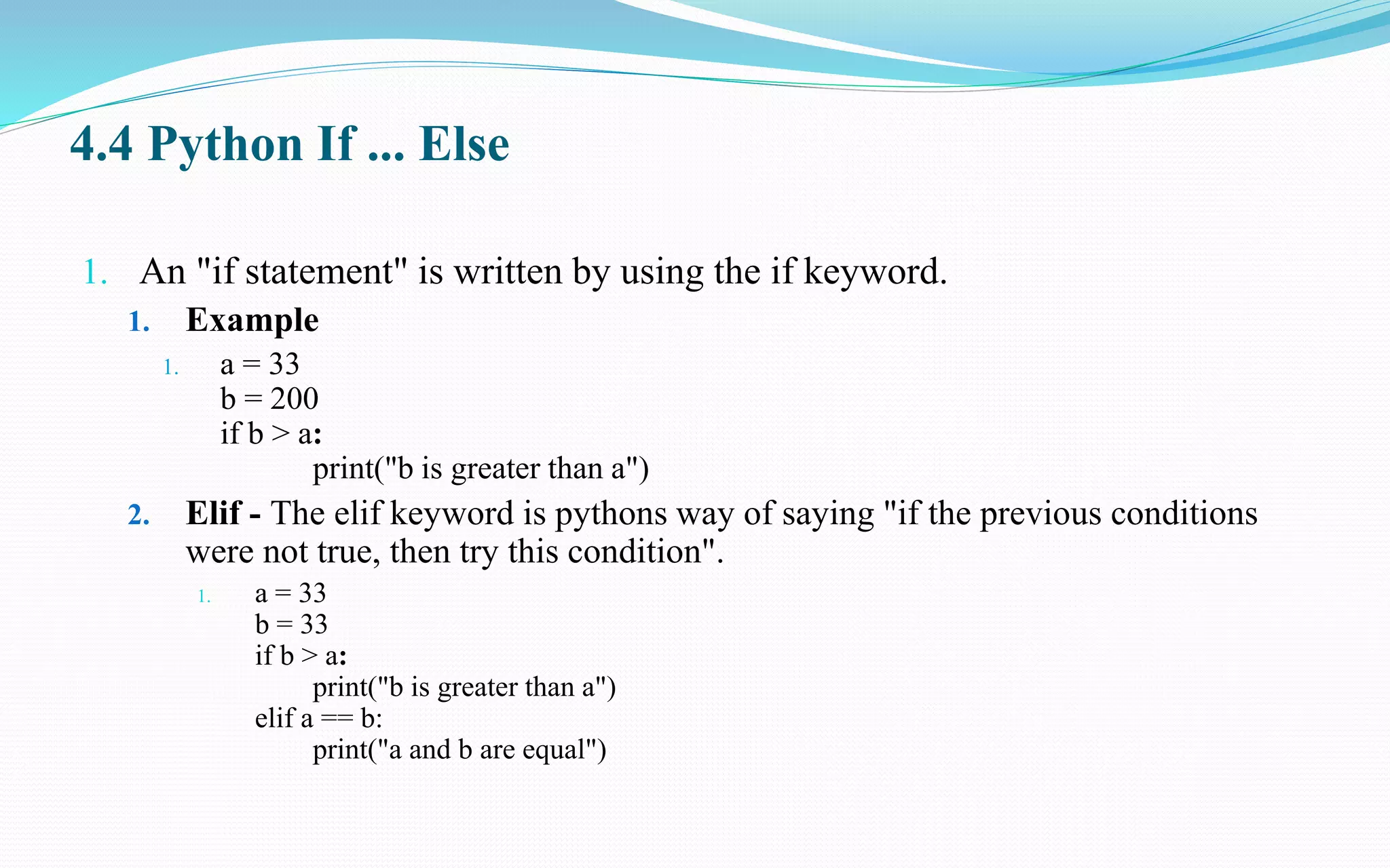 4.4 Python If ... Else
1. An "if statement" is written by using the if keyword.
1. Example
1. a = 33
b = 200
if b > a:
print("b is greater than a")
2. Elif - The elif keyword is pythons way of saying "if the previous conditions
were not true, then try this condition".
1. a = 33
b = 33
if b > a:
print("b is greater than a")
elif a == b:
print("a and b are equal")
 