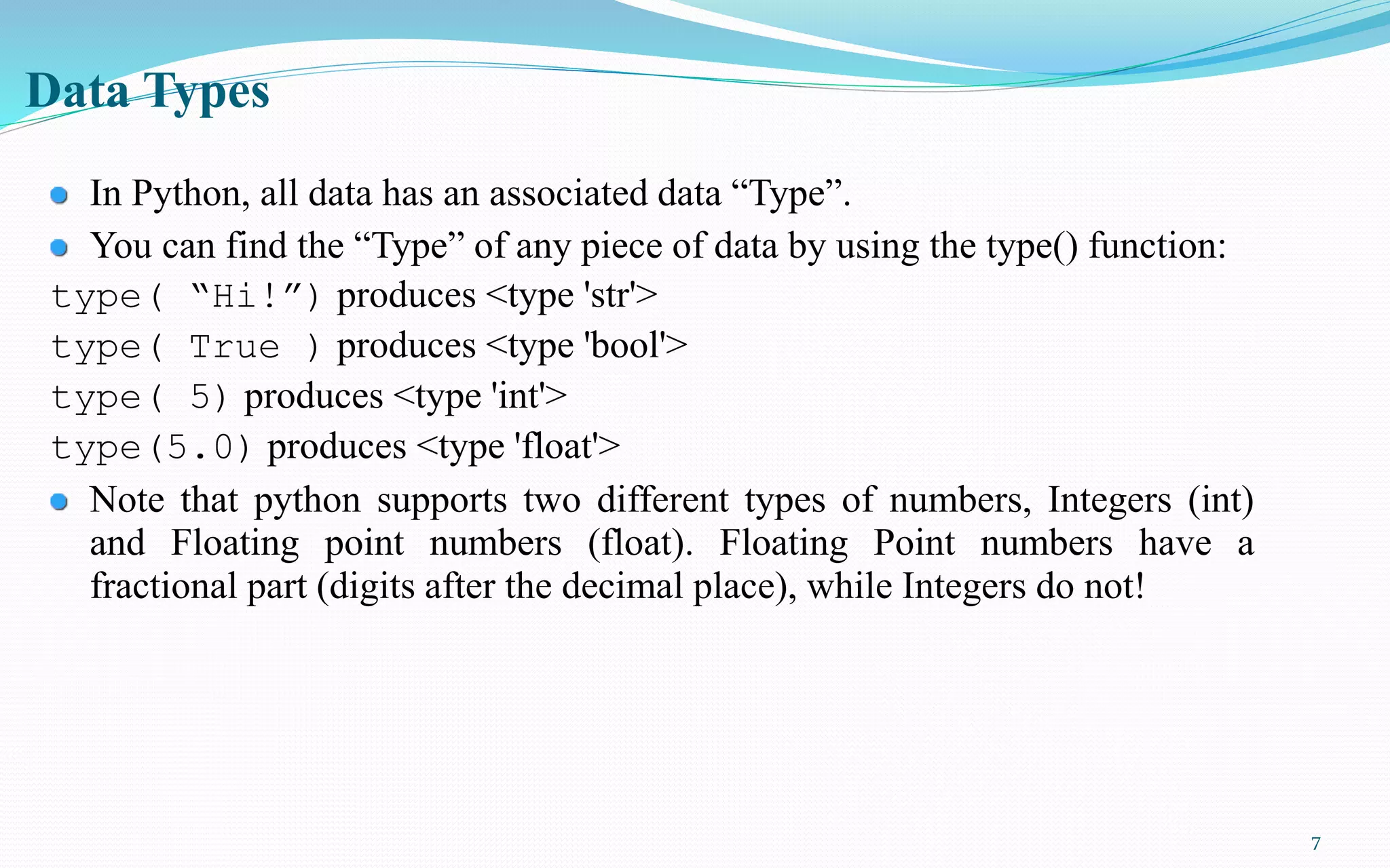 7
Data Types
In Python, all data has an associated data “Type”.
You can find the “Type” of any piece of data by using the type() function:
type( “Hi!”) produces <type 'str'>
type( True ) produces <type 'bool'>
type( 5) produces <type 'int'>
type(5.0) produces <type 'float'>
Note that python supports two different types of numbers, Integers (int)
and Floating point numbers (float). Floating Point numbers have a
fractional part (digits after the decimal place), while Integers do not!
 