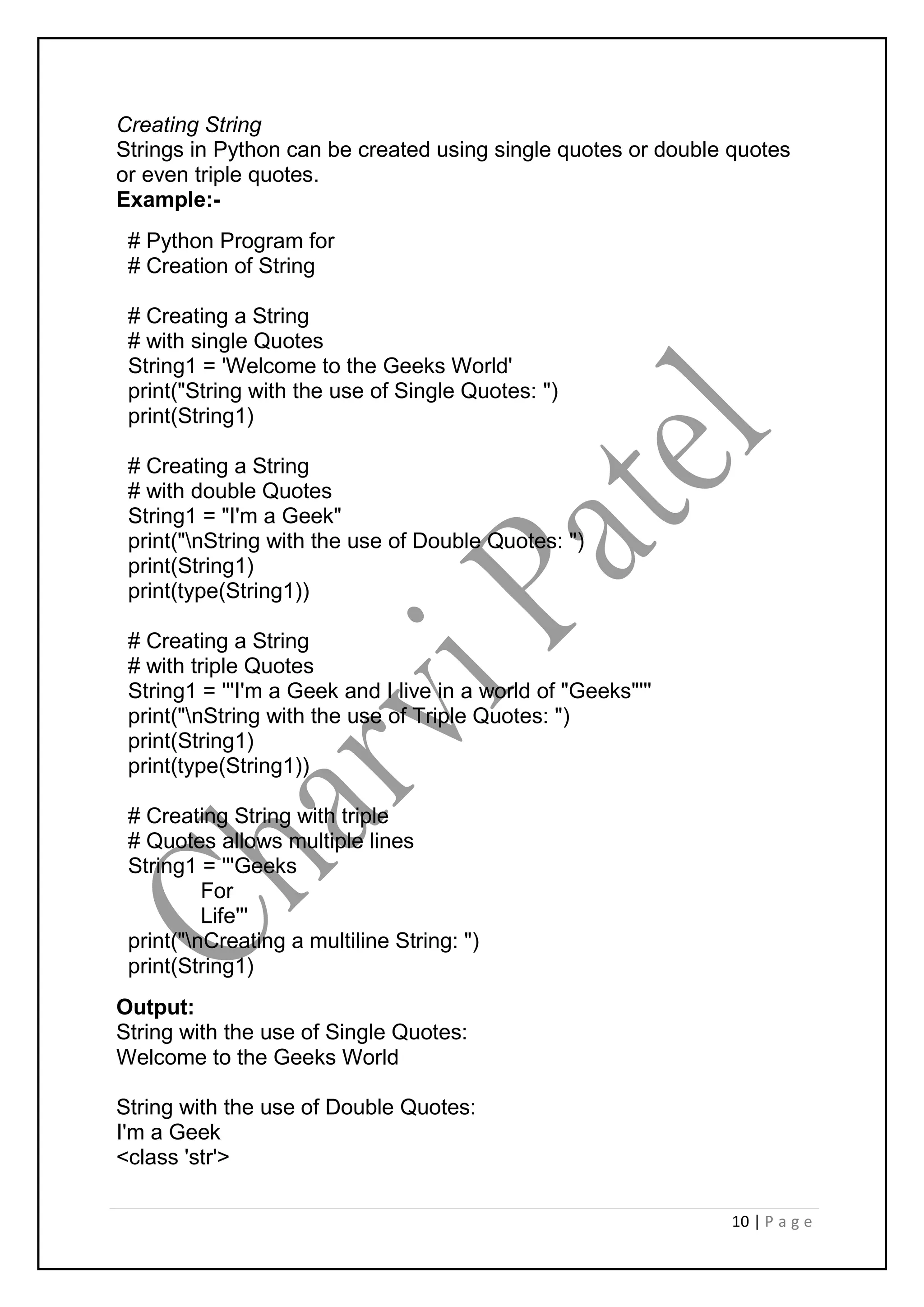 10 | P a g e
Creating String
Strings in Python can be created using single quotes or double quotes
or even triple quotes.
Example:-
# Python Program for
# Creation of String
# Creating a String
# with single Quotes
String1 = 'Welcome to the Geeks World'
print("String with the use of Single Quotes: ")
print(String1)
# Creating a String
# with double Quotes
String1 = "I'm a Geek"
print("nString with the use of Double Quotes: ")
print(String1)
print(type(String1))
# Creating a String
# with triple Quotes
String1 = '''I'm a Geek and I live in a world of "Geeks"'''
print("nString with the use of Triple Quotes: ")
print(String1)
print(type(String1))
# Creating String with triple
# Quotes allows multiple lines
String1 = '''Geeks
For
Life'''
print("nCreating a multiline String: ")
print(String1)
Output:
String with the use of Single Quotes:
Welcome to the Geeks World
String with the use of Double Quotes:
I'm a Geek
<class 'str'>
 