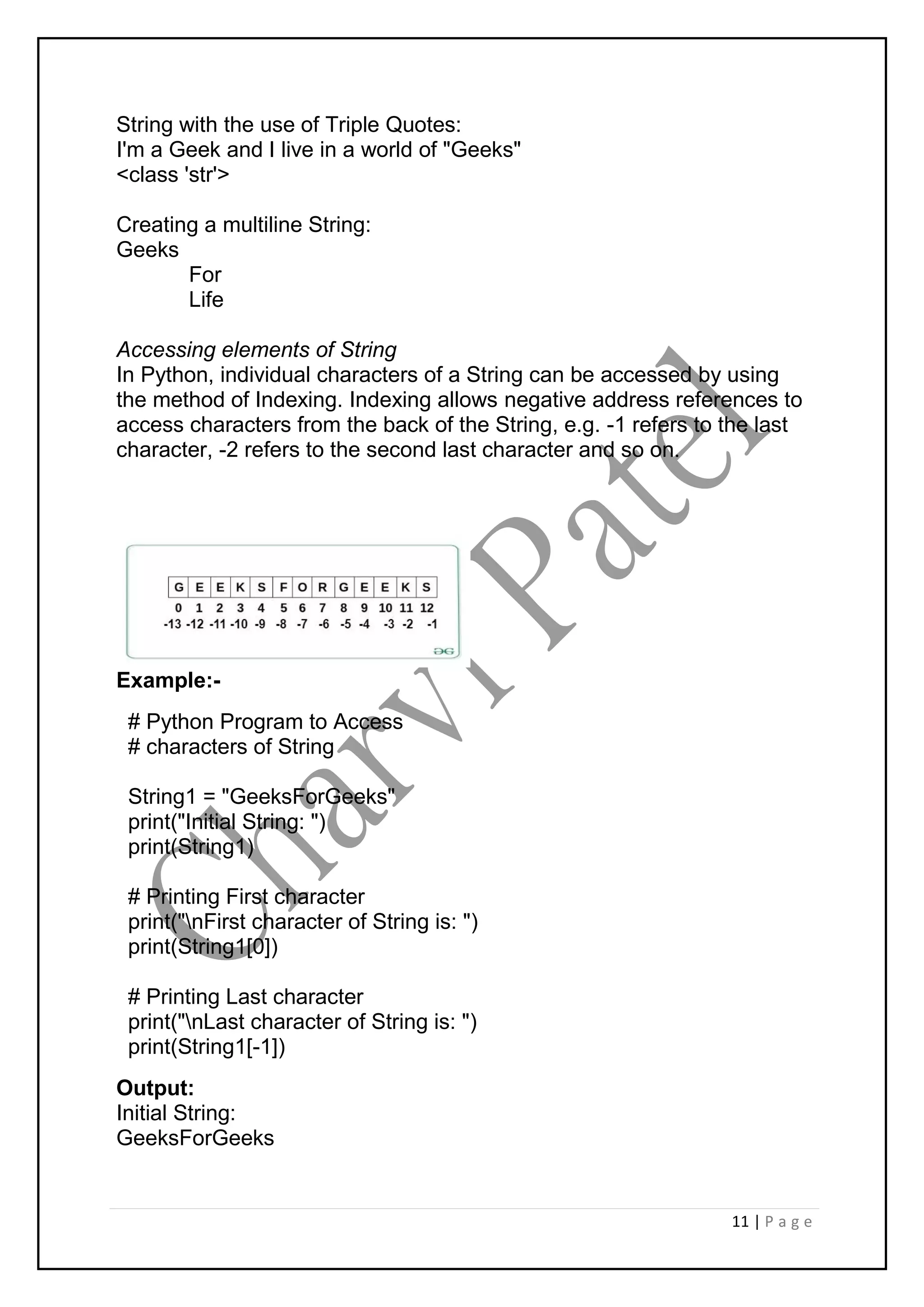 11 | P a g e
String with the use of Triple Quotes:
I'm a Geek and I live in a world of "Geeks"
<class 'str'>
Creating a multiline String:
Geeks
For
Life
Accessing elements of String
In Python, individual characters of a String can be accessed by using
the method of Indexing. Indexing allows negative address references to
access characters from the back of the String, e.g. -1 refers to the last
character, -2 refers to the second last character and so on.
Example:-
# Python Program to Access
# characters of String
String1 = "GeeksForGeeks"
print("Initial String: ")
print(String1)
# Printing First character
print("nFirst character of String is: ")
print(String1[0])
# Printing Last character
print("nLast character of String is: ")
print(String1[-1])
Output:
Initial String:
GeeksForGeeks
 
