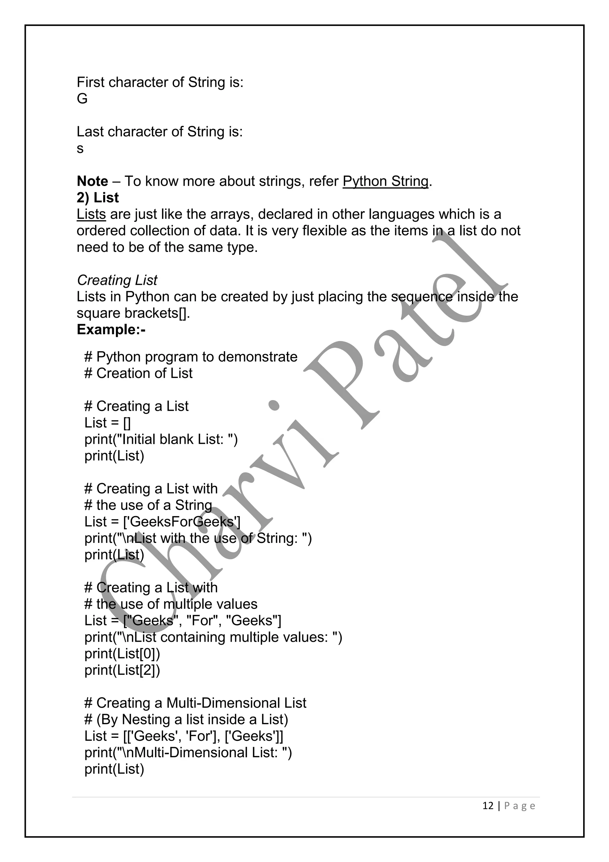 12 | P a g e
First character of String is:
G
Last character of String is:
s
Note – To know more about strings, refer Python String.
2) List
Lists are just like the arrays, declared in other languages which is a
ordered collection of data. It is very flexible as the items in a list do not
need to be of the same type.
Creating List
Lists in Python can be created by just placing the sequence inside the
square brackets[].
Example:-
# Python program to demonstrate
# Creation of List
# Creating a List
List = []
print("Initial blank List: ")
print(List)
# Creating a List with
# the use of a String
List = ['GeeksForGeeks']
print("nList with the use of String: ")
print(List)
# Creating a List with
# the use of multiple values
List = ["Geeks", "For", "Geeks"]
print("nList containing multiple values: ")
print(List[0])
print(List[2])
# Creating a Multi-Dimensional List
# (By Nesting a list inside a List)
List = [['Geeks', 'For'], ['Geeks']]
print("nMulti-Dimensional List: ")
print(List)
 