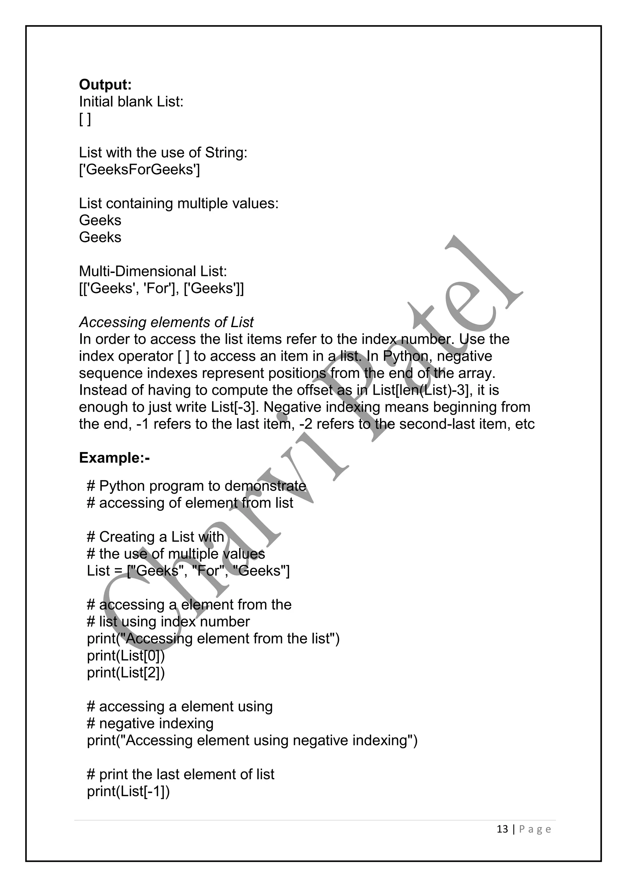 13 | P a g e
Output:
Initial blank List:
[ ]
List with the use of String:
['GeeksForGeeks']
List containing multiple values:
Geeks
Geeks
Multi-Dimensional List:
[['Geeks', 'For'], ['Geeks']]
Accessing elements of List
In order to access the list items refer to the index number. Use the
index operator [ ] to access an item in a list. In Python, negative
sequence indexes represent positions from the end of the array.
Instead of having to compute the offset as in List[len(List)-3], it is
enough to just write List[-3]. Negative indexing means beginning from
the end, -1 refers to the last item, -2 refers to the second-last item, etc
Example:-
# Python program to demonstrate
# accessing of element from list
# Creating a List with
# the use of multiple values
List = ["Geeks", "For", "Geeks"]
# accessing a element from the
# list using index number
print("Accessing element from the list")
print(List[0])
print(List[2])
# accessing a element using
# negative indexing
print("Accessing element using negative indexing")
# print the last element of list
print(List[-1])
 