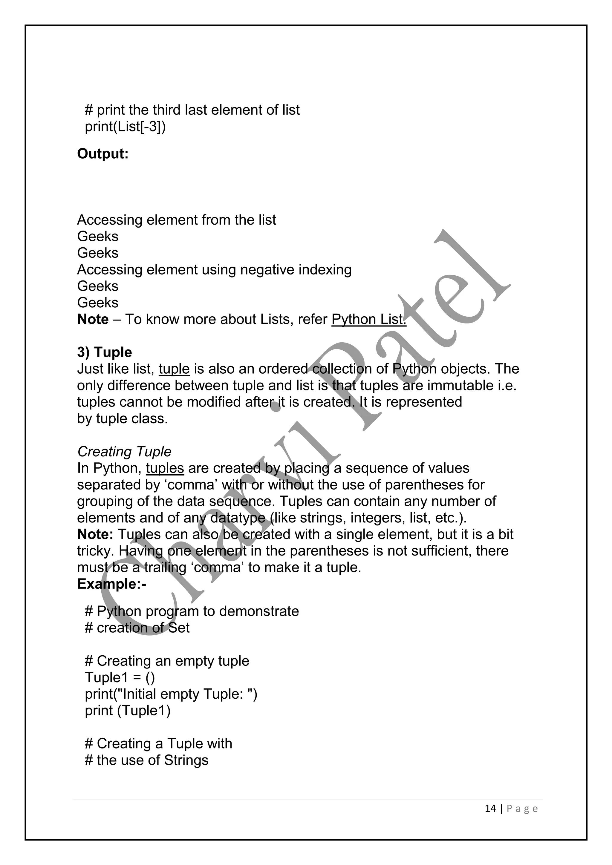 14 | P a g e
# print the third last element of list
print(List[-3])
Output:
Accessing element from the list
Geeks
Geeks
Accessing element using negative indexing
Geeks
Geeks
Note – To know more about Lists, refer Python List.
3) Tuple
Just like list, tuple is also an ordered collection of Python objects. The
only difference between tuple and list is that tuples are immutable i.e.
tuples cannot be modified after it is created. It is represented
by tuple class.
Creating Tuple
In Python, tuples are created by placing a sequence of values
separated by ‘comma’ with or without the use of parentheses for
grouping of the data sequence. Tuples can contain any number of
elements and of any datatype (like strings, integers, list, etc.).
Note: Tuples can also be created with a single element, but it is a bit
tricky. Having one element in the parentheses is not sufficient, there
must be a trailing ‘comma’ to make it a tuple.
Example:-
# Python program to demonstrate
# creation of Set
# Creating an empty tuple
Tuple1 = ()
print("Initial empty Tuple: ")
print (Tuple1)
# Creating a Tuple with
# the use of Strings
 