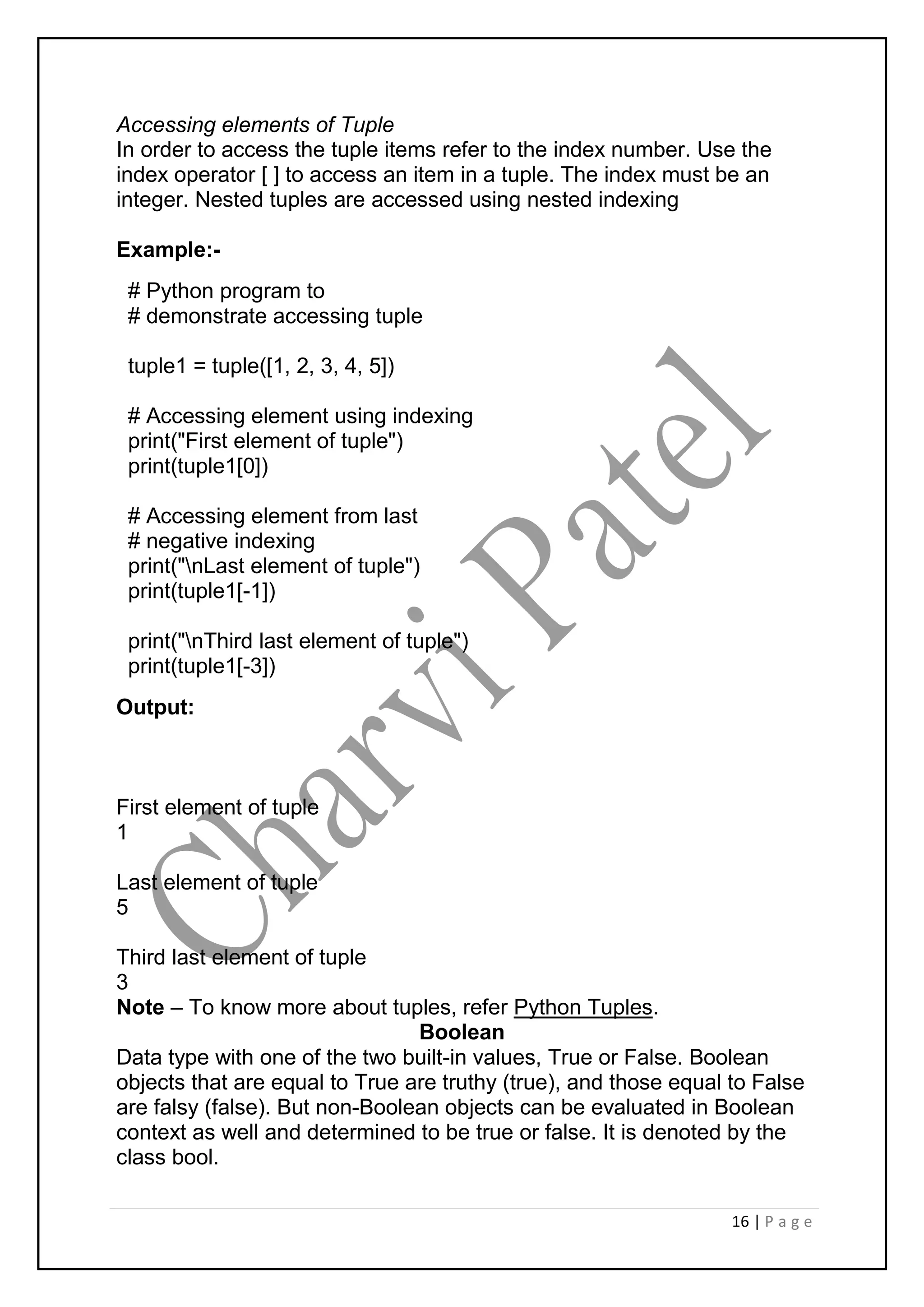 16 | P a g e
Accessing elements of Tuple
In order to access the tuple items refer to the index number. Use the
index operator [ ] to access an item in a tuple. The index must be an
integer. Nested tuples are accessed using nested indexing
Example:-
# Python program to
# demonstrate accessing tuple
tuple1 = tuple([1, 2, 3, 4, 5])
# Accessing element using indexing
print("First element of tuple")
print(tuple1[0])
# Accessing element from last
# negative indexing
print("nLast element of tuple")
print(tuple1[-1])
print("nThird last element of tuple")
print(tuple1[-3])
Output:
First element of tuple
1
Last element of tuple
5
Third last element of tuple
3
Note – To know more about tuples, refer Python Tuples.
Boolean
Data type with one of the two built-in values, True or False. Boolean
objects that are equal to True are truthy (true), and those equal to False
are falsy (false). But non-Boolean objects can be evaluated in Boolean
context as well and determined to be true or false. It is denoted by the
class bool.
 