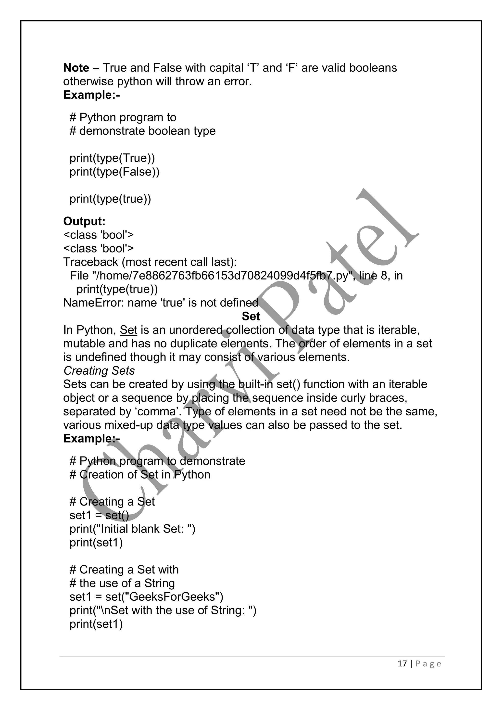 17 | P a g e
Note – True and False with capital ‘T’ and ‘F’ are valid booleans
otherwise python will throw an error.
Example:-
# Python program to
# demonstrate boolean type
print(type(True))
print(type(False))
print(type(true))
Output:
<class 'bool'>
<class 'bool'>
Traceback (most recent call last):
File "/home/7e8862763fb66153d70824099d4f5fb7.py", line 8, in
print(type(true))
NameError: name 'true' is not defined
Set
In Python, Set is an unordered collection of data type that is iterable,
mutable and has no duplicate elements. The order of elements in a set
is undefined though it may consist of various elements.
Creating Sets
Sets can be created by using the built-in set() function with an iterable
object or a sequence by placing the sequence inside curly braces,
separated by ‘comma’. Type of elements in a set need not be the same,
various mixed-up data type values can also be passed to the set.
Example:-
# Python program to demonstrate
# Creation of Set in Python
# Creating a Set
set1 = set()
print("Initial blank Set: ")
print(set1)
# Creating a Set with
# the use of a String
set1 = set("GeeksForGeeks")
print("nSet with the use of String: ")
print(set1)
 