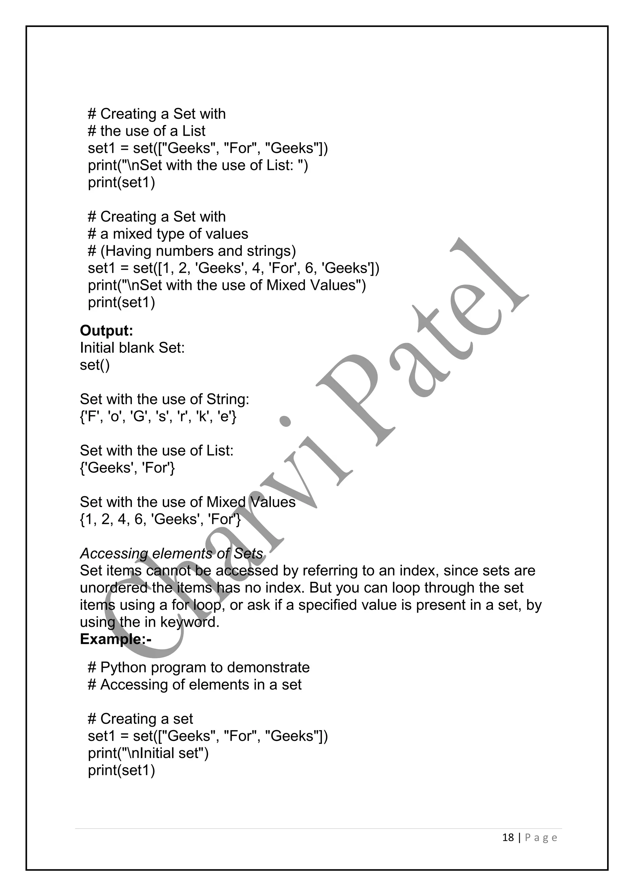 18 | P a g e
# Creating a Set with
# the use of a List
set1 = set(["Geeks", "For", "Geeks"])
print("nSet with the use of List: ")
print(set1)
# Creating a Set with
# a mixed type of values
# (Having numbers and strings)
set1 = set([1, 2, 'Geeks', 4, 'For', 6, 'Geeks'])
print("nSet with the use of Mixed Values")
print(set1)
Output:
Initial blank Set:
set()
Set with the use of String:
{'F', 'o', 'G', 's', 'r', 'k', 'e'}
Set with the use of List:
{'Geeks', 'For'}
Set with the use of Mixed Values
{1, 2, 4, 6, 'Geeks', 'For'}
Accessing elements of Sets
Set items cannot be accessed by referring to an index, since sets are
unordered the items has no index. But you can loop through the set
items using a for loop, or ask if a specified value is present in a set, by
using the in keyword.
Example:-
# Python program to demonstrate
# Accessing of elements in a set
# Creating a set
set1 = set(["Geeks", "For", "Geeks"])
print("nInitial set")
print(set1)
 