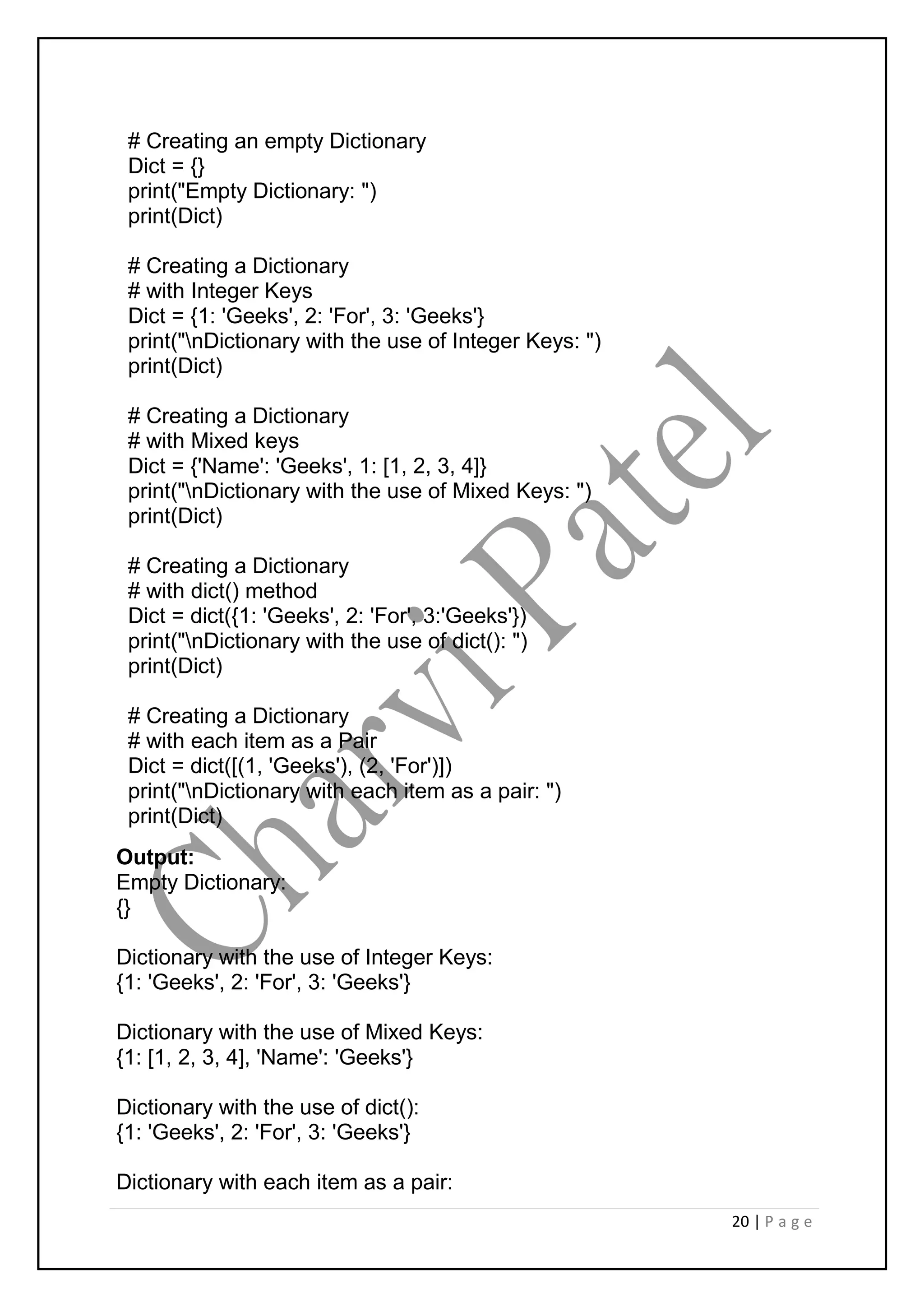 20 | P a g e
# Creating an empty Dictionary
Dict = {}
print("Empty Dictionary: ")
print(Dict)
# Creating a Dictionary
# with Integer Keys
Dict = {1: 'Geeks', 2: 'For', 3: 'Geeks'}
print("nDictionary with the use of Integer Keys: ")
print(Dict)
# Creating a Dictionary
# with Mixed keys
Dict = {'Name': 'Geeks', 1: [1, 2, 3, 4]}
print("nDictionary with the use of Mixed Keys: ")
print(Dict)
# Creating a Dictionary
# with dict() method
Dict = dict({1: 'Geeks', 2: 'For', 3:'Geeks'})
print("nDictionary with the use of dict(): ")
print(Dict)
# Creating a Dictionary
# with each item as a Pair
Dict = dict([(1, 'Geeks'), (2, 'For')])
print("nDictionary with each item as a pair: ")
print(Dict)
Output:
Empty Dictionary:
{}
Dictionary with the use of Integer Keys:
{1: 'Geeks', 2: 'For', 3: 'Geeks'}
Dictionary with the use of Mixed Keys:
{1: [1, 2, 3, 4], 'Name': 'Geeks'}
Dictionary with the use of dict():
{1: 'Geeks', 2: 'For', 3: 'Geeks'}
Dictionary with each item as a pair:
 