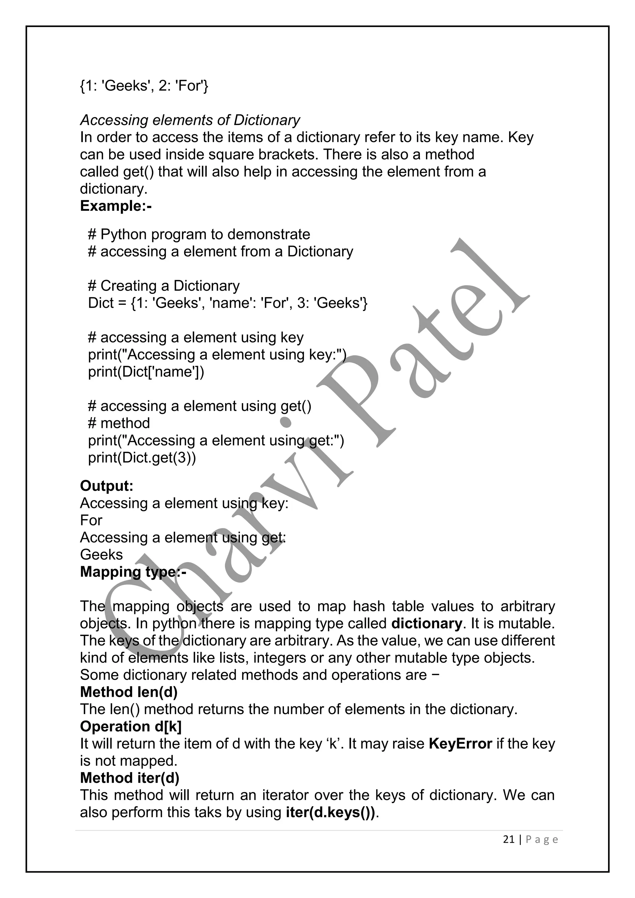 21 | P a g e
{1: 'Geeks', 2: 'For'}
Accessing elements of Dictionary
In order to access the items of a dictionary refer to its key name. Key
can be used inside square brackets. There is also a method
called get() that will also help in accessing the element from a
dictionary.
Example:-
# Python program to demonstrate
# accessing a element from a Dictionary
# Creating a Dictionary
Dict = {1: 'Geeks', 'name': 'For', 3: 'Geeks'}
# accessing a element using key
print("Accessing a element using key:")
print(Dict['name'])
# accessing a element using get()
# method
print("Accessing a element using get:")
print(Dict.get(3))
Output:
Accessing a element using key:
For
Accessing a element using get:
Geeks
Mapping type:-
The mapping objects are used to map hash table values to arbitrary
objects. In python there is mapping type called dictionary. It is mutable.
The keys of the dictionary are arbitrary. As the value, we can use different
kind of elements like lists, integers or any other mutable type objects.
Some dictionary related methods and operations are −
Method len(d)
The len() method returns the number of elements in the dictionary.
Operation d[k]
It will return the item of d with the key ‘k’. It may raise KeyError if the key
is not mapped.
Method iter(d)
This method will return an iterator over the keys of dictionary. We can
also perform this taks by using iter(d.keys()).
 