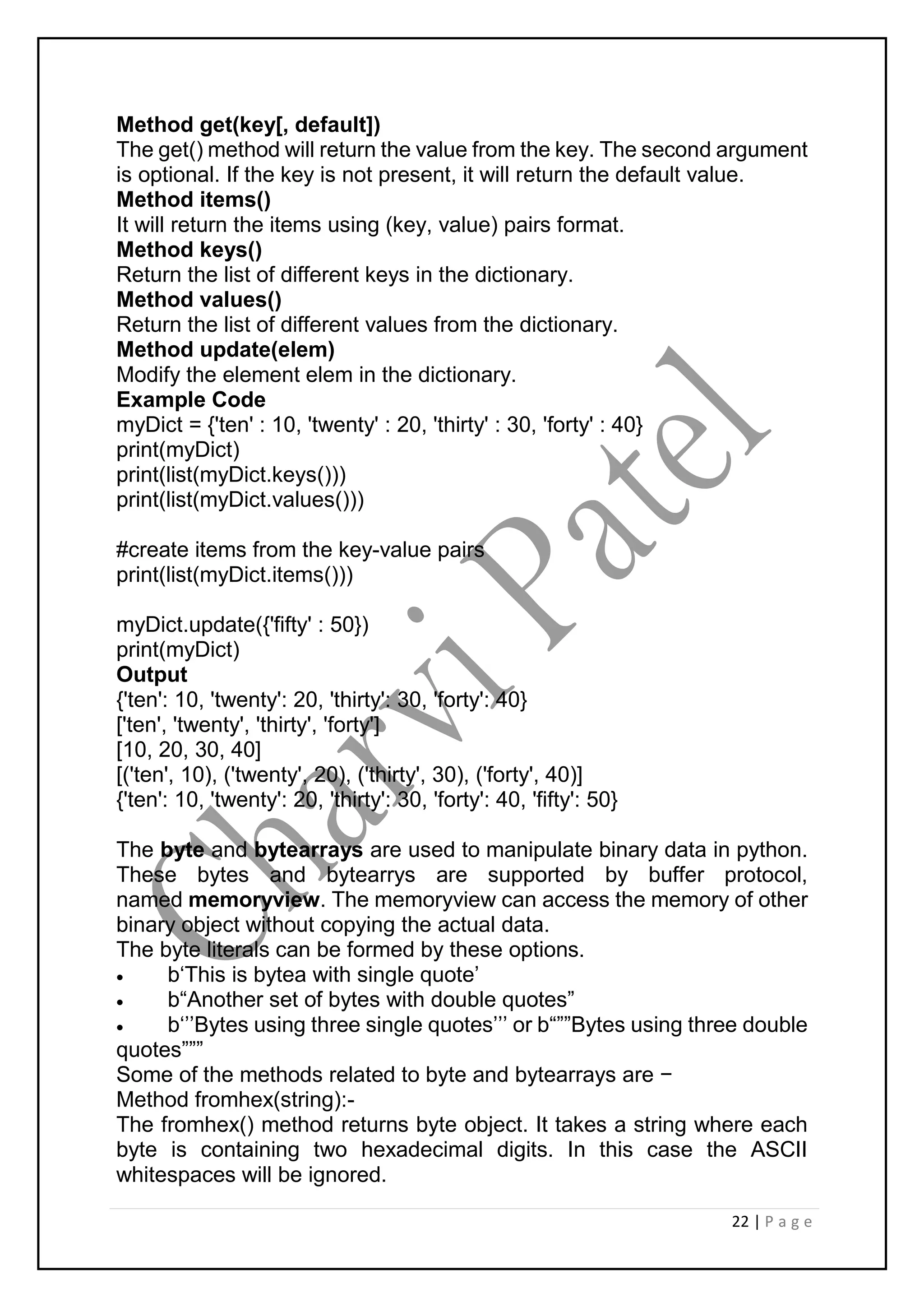 22 | P a g e
Method get(key[, default])
The get() method will return the value from the key. The second argument
is optional. If the key is not present, it will return the default value.
Method items()
It will return the items using (key, value) pairs format.
Method keys()
Return the list of different keys in the dictionary.
Method values()
Return the list of different values from the dictionary.
Method update(elem)
Modify the element elem in the dictionary.
Example Code
myDict = {'ten' : 10, 'twenty' : 20, 'thirty' : 30, 'forty' : 40}
print(myDict)
print(list(myDict.keys()))
print(list(myDict.values()))
#create items from the key-value pairs
print(list(myDict.items()))
myDict.update({'fifty' : 50})
print(myDict)
Output
{'ten': 10, 'twenty': 20, 'thirty': 30, 'forty': 40}
['ten', 'twenty', 'thirty', 'forty']
[10, 20, 30, 40]
[('ten', 10), ('twenty', 20), ('thirty', 30), ('forty', 40)]
{'ten': 10, 'twenty': 20, 'thirty': 30, 'forty': 40, 'fifty': 50}
The byte and bytearrays are used to manipulate binary data in python.
These bytes and bytearrys are supported by buffer protocol,
named memoryview. The memoryview can access the memory of other
binary object without copying the actual data.
The byte literals can be formed by these options.
 b‘This is bytea with single quote’
 b“Another set of bytes with double quotes”
 b‘’’Bytes using three single quotes’’’ or b“””Bytes using three double
quotes”””
Some of the methods related to byte and bytearrays are −
Method fromhex(string):-
The fromhex() method returns byte object. It takes a string where each
byte is containing two hexadecimal digits. In this case the ASCII
whitespaces will be ignored.
 