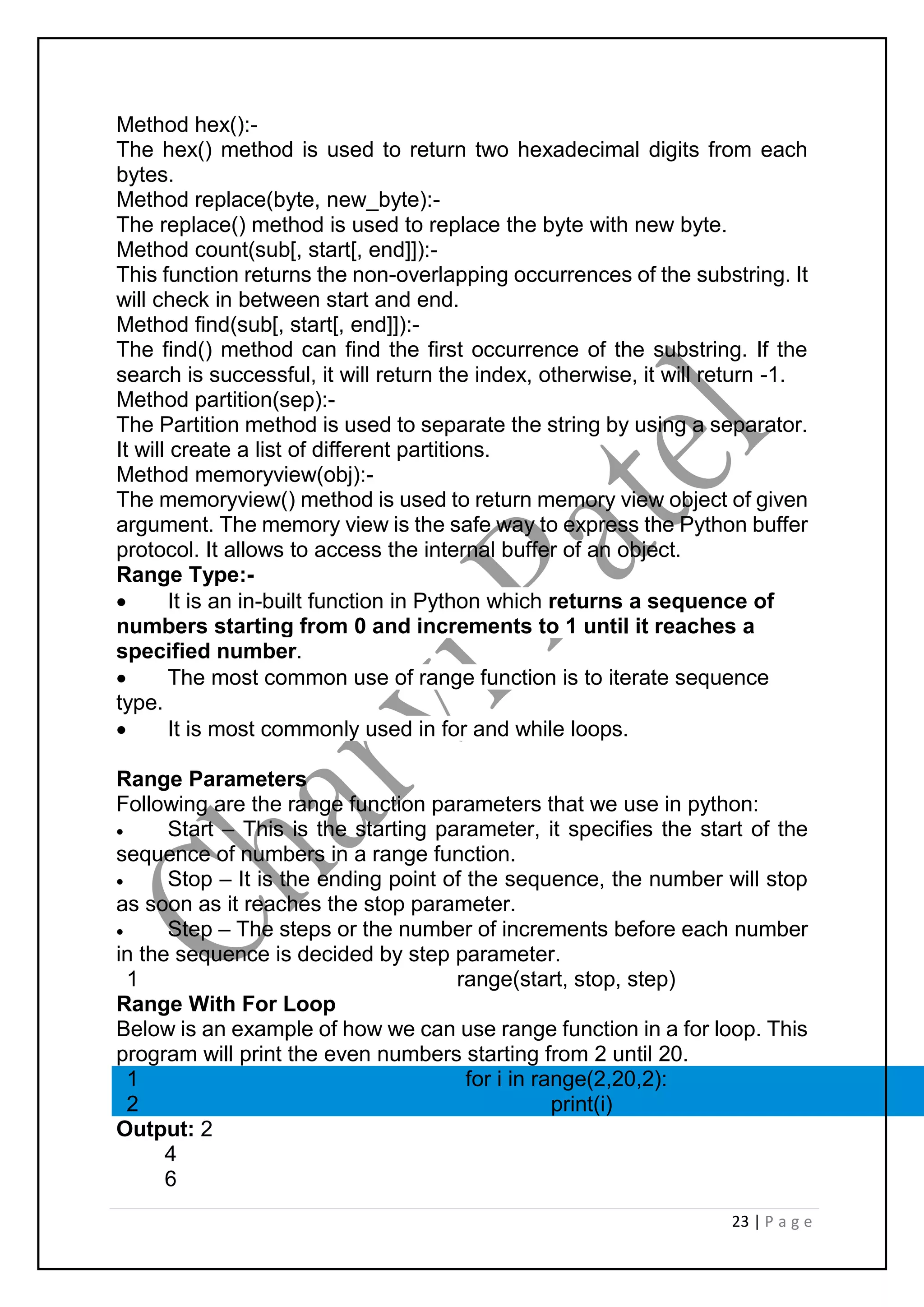 23 | P a g e
Method hex():-
The hex() method is used to return two hexadecimal digits from each
bytes.
Method replace(byte, new_byte):-
The replace() method is used to replace the byte with new byte.
Method count(sub[, start[, end]]):-
This function returns the non-overlapping occurrences of the substring. It
will check in between start and end.
Method find(sub[, start[, end]]):-
The find() method can find the first occurrence of the substring. If the
search is successful, it will return the index, otherwise, it will return -1.
Method partition(sep):-
The Partition method is used to separate the string by using a separator.
It will create a list of different partitions.
Method memoryview(obj):-
The memoryview() method is used to return memory view object of given
argument. The memory view is the safe way to express the Python buffer
protocol. It allows to access the internal buffer of an object.
Range Type:-
 It is an in-built function in Python which returns a sequence of
numbers starting from 0 and increments to 1 until it reaches a
specified number.
 The most common use of range function is to iterate sequence
type.
 It is most commonly used in for and while loops.
Range Parameters
Following are the range function parameters that we use in python:
 Start – This is the starting parameter, it specifies the start of the
sequence of numbers in a range function.
 Stop – It is the ending point of the sequence, the number will stop
as soon as it reaches the stop parameter.
 Step – The steps or the number of increments before each number
in the sequence is decided by step parameter.
1 range(start, stop, step)
Range With For Loop
Below is an example of how we can use range function in a for loop. This
program will print the even numbers starting from 2 until 20.
1
2
for i in range(2,20,2):
print(i)
Output: 2
4
6
 