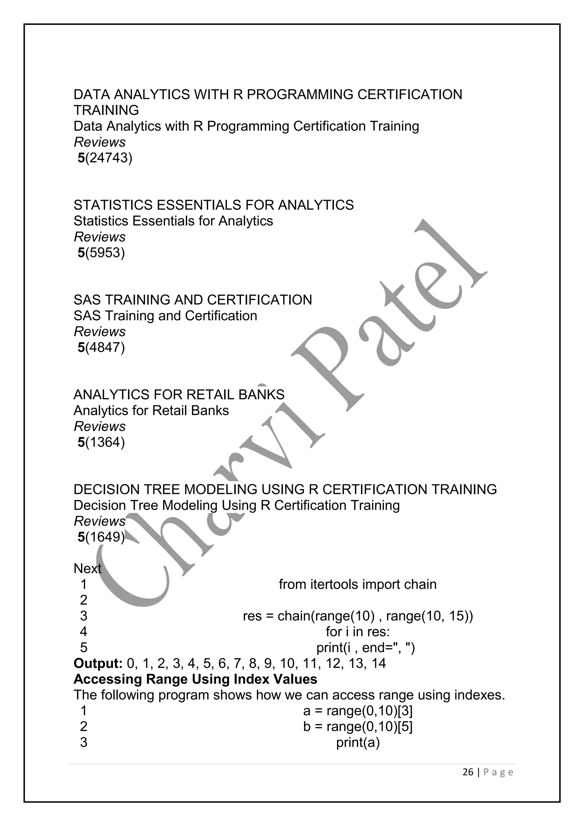 26 | P a g e
DATA ANALYTICS WITH R PROGRAMMING CERTIFICATION
TRAINING
Data Analytics with R Programming Certification Training
Reviews
5(24743)
STATISTICS ESSENTIALS FOR ANALYTICS
Statistics Essentials for Analytics
Reviews
5(5953)
SAS TRAINING AND CERTIFICATION
SAS Training and Certification
Reviews
5(4847)
ANALYTICS FOR RETAIL BANKS
Analytics for Retail Banks
Reviews
5(1364)
DECISION TREE MODELING USING R CERTIFICATION TRAINING
Decision Tree Modeling Using R Certification Training
Reviews
5(1649)
Next
1
2
3
4
5
from itertools import chain
res = chain(range(10) , range(10, 15))
for i in res:
print(i , end=", ")
Output: 0, 1, 2, 3, 4, 5, 6, 7, 8, 9, 10, 11, 12, 13, 14
Accessing Range Using Index Values
The following program shows how we can access range using indexes.
1
2
3
a = range(0,10)[3]
b = range(0,10)[5]
print(a)
 