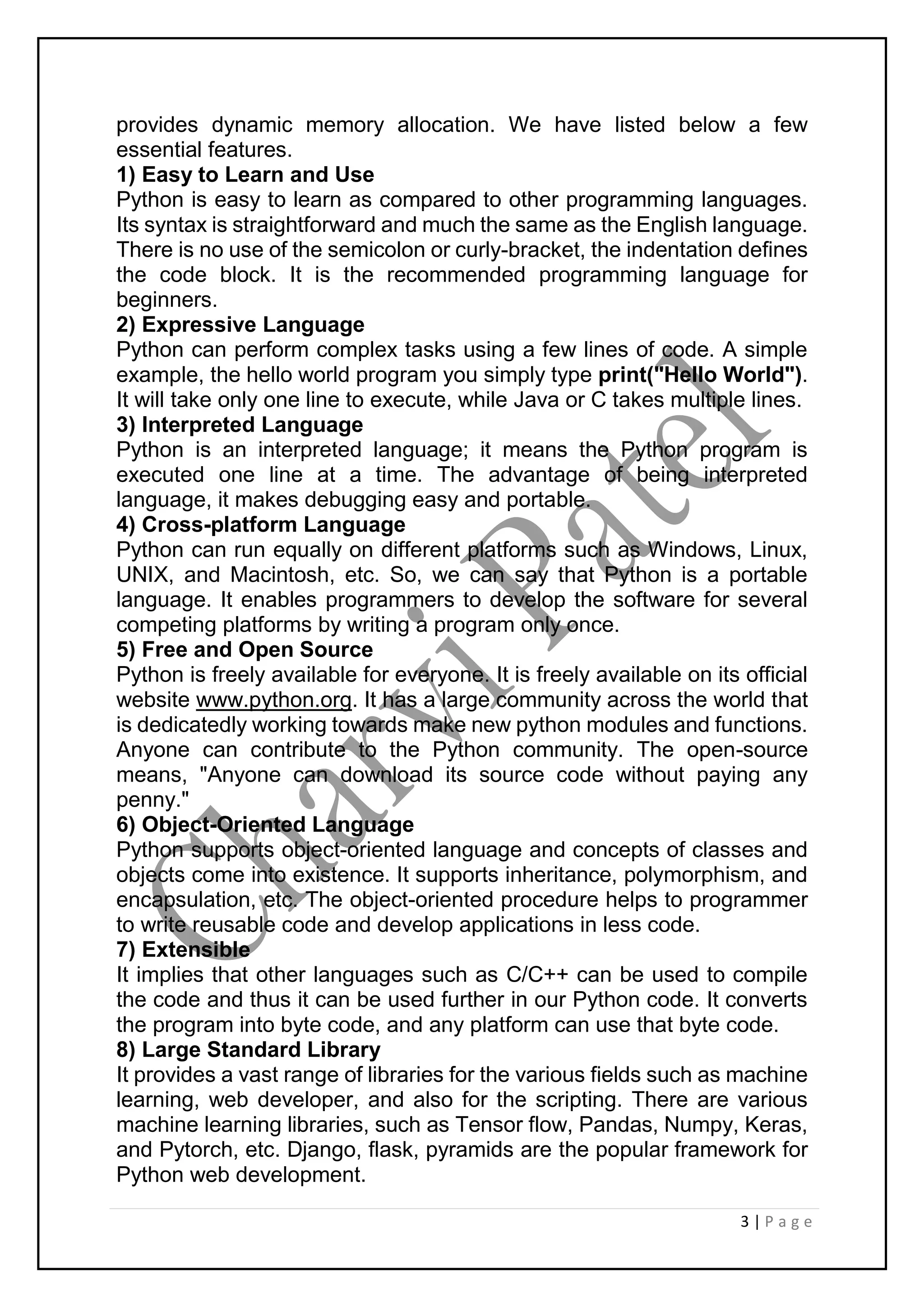 3 | P a g e
provides dynamic memory allocation. We have listed below a few
essential features.
1) Easy to Learn and Use
Python is easy to learn as compared to other programming languages.
Its syntax is straightforward and much the same as the English language.
There is no use of the semicolon or curly-bracket, the indentation defines
the code block. It is the recommended programming language for
beginners.
2) Expressive Language
Python can perform complex tasks using a few lines of code. A simple
example, the hello world program you simply type print("Hello World").
It will take only one line to execute, while Java or C takes multiple lines.
3) Interpreted Language
Python is an interpreted language; it means the Python program is
executed one line at a time. The advantage of being interpreted
language, it makes debugging easy and portable.
4) Cross-platform Language
Python can run equally on different platforms such as Windows, Linux,
UNIX, and Macintosh, etc. So, we can say that Python is a portable
language. It enables programmers to develop the software for several
competing platforms by writing a program only once.
5) Free and Open Source
Python is freely available for everyone. It is freely available on its official
website www.python.org. It has a large community across the world that
is dedicatedly working towards make new python modules and functions.
Anyone can contribute to the Python community. The open-source
means, "Anyone can download its source code without paying any
penny."
6) Object-Oriented Language
Python supports object-oriented language and concepts of classes and
objects come into existence. It supports inheritance, polymorphism, and
encapsulation, etc. The object-oriented procedure helps to programmer
to write reusable code and develop applications in less code.
7) Extensible
It implies that other languages such as C/C++ can be used to compile
the code and thus it can be used further in our Python code. It converts
the program into byte code, and any platform can use that byte code.
8) Large Standard Library
It provides a vast range of libraries for the various fields such as machine
learning, web developer, and also for the scripting. There are various
machine learning libraries, such as Tensor flow, Pandas, Numpy, Keras,
and Pytorch, etc. Django, flask, pyramids are the popular framework for
Python web development.
 