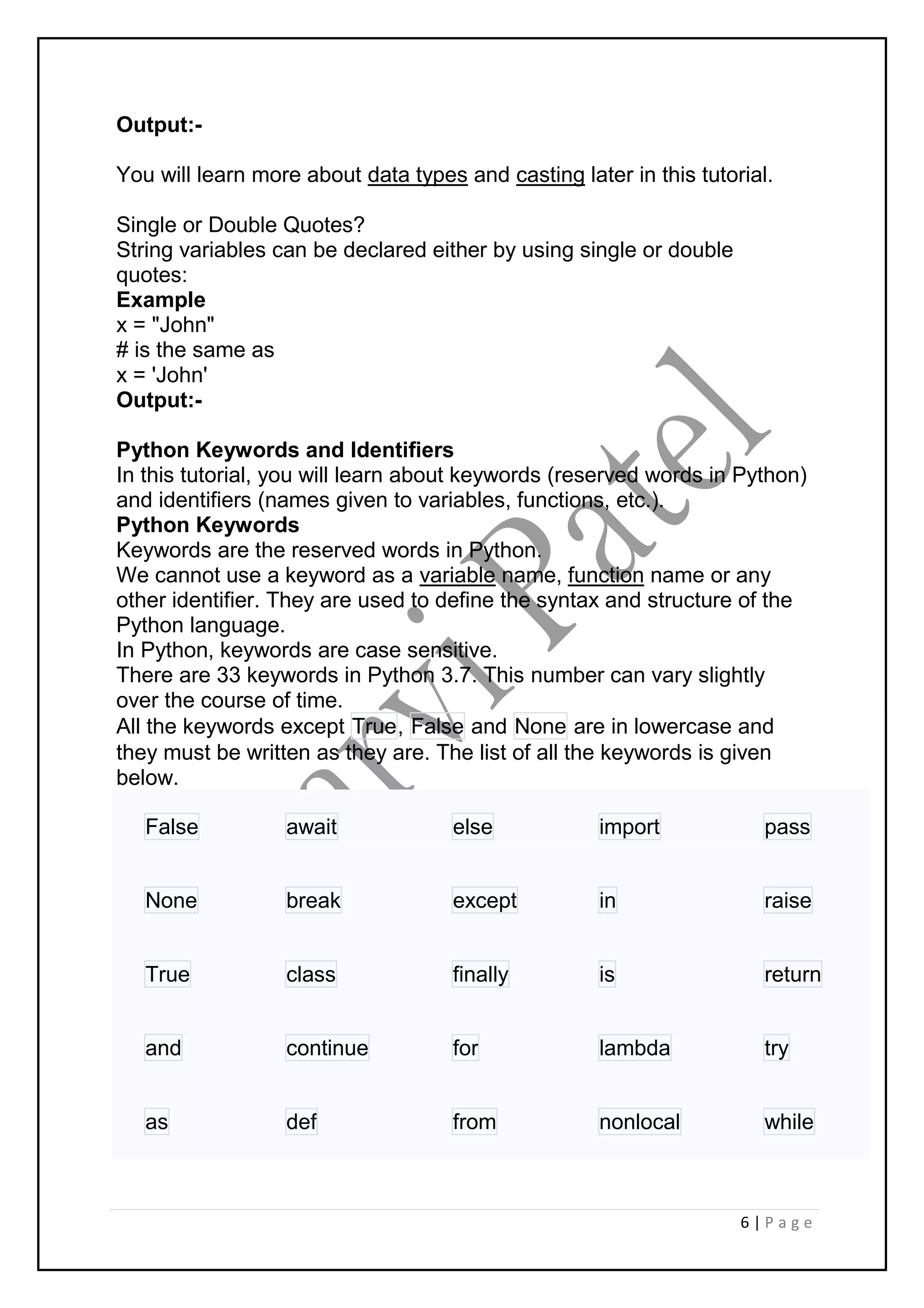 6 | P a g e
Output:-
You will learn more about data types and casting later in this tutorial.
Single or Double Quotes?
String variables can be declared either by using single or double
quotes:
Example
x = "John"
# is the same as
x = 'John'
Output:-
Python Keywords and Identifiers
In this tutorial, you will learn about keywords (reserved words in Python)
and identifiers (names given to variables, functions, etc.).
Python Keywords
Keywords are the reserved words in Python.
We cannot use a keyword as a variable name, function name or any
other identifier. They are used to define the syntax and structure of the
Python language.
In Python, keywords are case sensitive.
There are 33 keywords in Python 3.7. This number can vary slightly
over the course of time.
All the keywords except True, False and None are in lowercase and
they must be written as they are. The list of all the keywords is given
below.
False await else import pass
None break except in raise
True class finally is return
and continue for lambda try
as def from nonlocal while
 