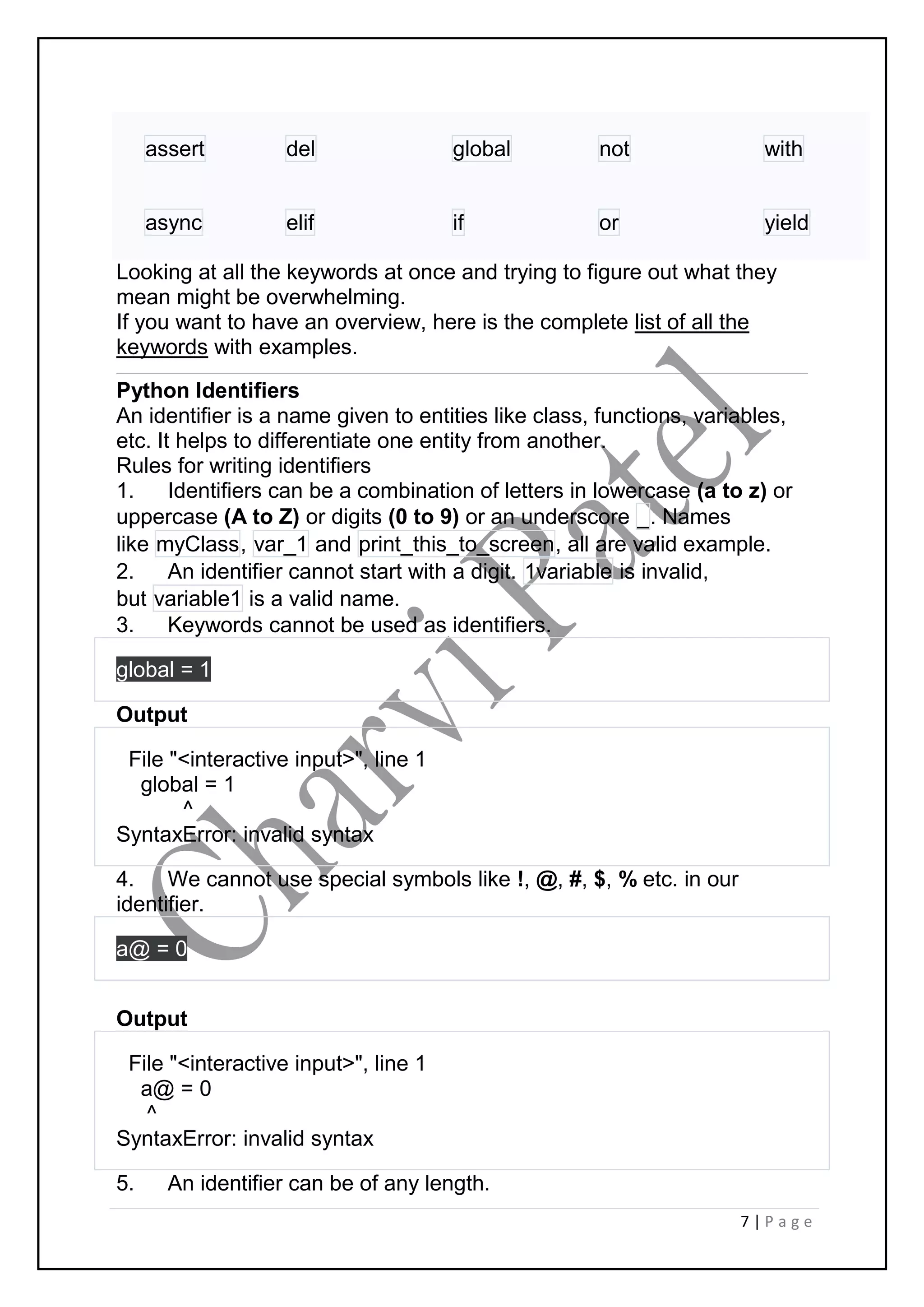 7 | P a g e
assert del global not with
async elif if or yield
Looking at all the keywords at once and trying to figure out what they
mean might be overwhelming.
If you want to have an overview, here is the complete list of all the
keywords with examples.
Python Identifiers
An identifier is a name given to entities like class, functions, variables,
etc. It helps to differentiate one entity from another.
Rules for writing identifiers
1. Identifiers can be a combination of letters in lowercase (a to z) or
uppercase (A to Z) or digits (0 to 9) or an underscore _. Names
like myClass, var_1 and print_this_to_screen, all are valid example.
2. An identifier cannot start with a digit. 1variable is invalid,
but variable1 is a valid name.
3. Keywords cannot be used as identifiers.
global = 1
Output
File "<interactive input>", line 1
global = 1
^
SyntaxError: invalid syntax
4. We cannot use special symbols like !, @, #, $, % etc. in our
identifier.
a@ = 0
Output
File "<interactive input>", line 1
a@ = 0
^
SyntaxError: invalid syntax
5. An identifier can be of any length.
 