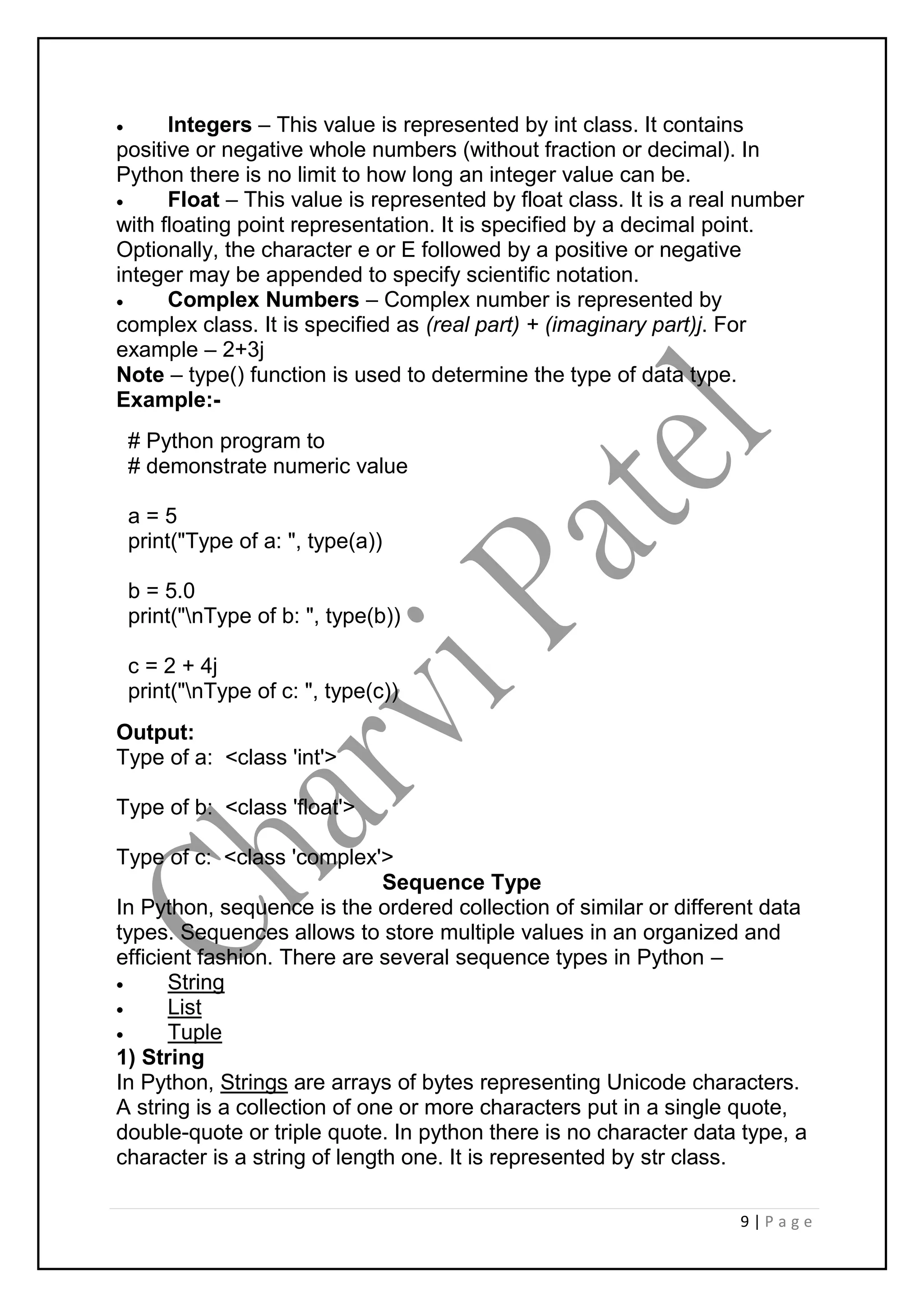 9 | P a g e
 Integers – This value is represented by int class. It contains
positive or negative whole numbers (without fraction or decimal). In
Python there is no limit to how long an integer value can be.
 Float – This value is represented by float class. It is a real number
with floating point representation. It is specified by a decimal point.
Optionally, the character e or E followed by a positive or negative
integer may be appended to specify scientific notation.
 Complex Numbers – Complex number is represented by
complex class. It is specified as (real part) + (imaginary part)j. For
example – 2+3j
Note – type() function is used to determine the type of data type.
Example:-
# Python program to
# demonstrate numeric value
a = 5
print("Type of a: ", type(a))
b = 5.0
print("nType of b: ", type(b))
c = 2 + 4j
print("nType of c: ", type(c))
Output:
Type of a: <class 'int'>
Type of b: <class 'float'>
Type of c: <class 'complex'>
Sequence Type
In Python, sequence is the ordered collection of similar or different data
types. Sequences allows to store multiple values in an organized and
efficient fashion. There are several sequence types in Python –
 String
 List
 Tuple
1) String
In Python, Strings are arrays of bytes representing Unicode characters.
A string is a collection of one or more characters put in a single quote,
double-quote or triple quote. In python there is no character data type, a
character is a string of length one. It is represented by str class.
 