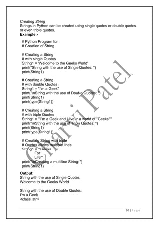 10 | P a g e
Creating String
Strings in Python can be created using single quotes or double quotes
or even triple quotes.
Example:-
# Python Program for
# Creation of String
# Creating a String
# with single Quotes
String1 = 'Welcome to the Geeks World'
print("String with the use of Single Quotes: ")
print(String1)
# Creating a String
# with double Quotes
String1 = "I'm a Geek"
print("nString with the use of Double Quotes: ")
print(String1)
print(type(String1))
# Creating a String
# with triple Quotes
String1 = '''I'm a Geek and I live in a world of "Geeks"'''
print("nString with the use of Triple Quotes: ")
print(String1)
print(type(String1))
# Creating String with triple
# Quotes allows multiple lines
String1 = '''Geeks
For
Life'''
print("nCreating a multiline String: ")
print(String1)
Output:
String with the use of Single Quotes:
Welcome to the Geeks World
String with the use of Double Quotes:
I'm a Geek
<class 'str'>
 