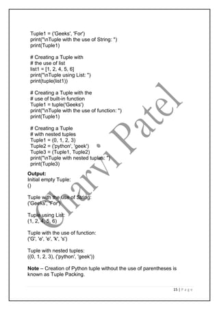 15 | P a g e
Tuple1 = ('Geeks', 'For')
print("nTuple with the use of String: ")
print(Tuple1)
# Creating a Tuple with
# the use of list
list1 = [1, 2, 4, 5, 6]
print("nTuple using List: ")
print(tuple(list1))
# Creating a Tuple with the
# use of built-in function
Tuple1 = tuple('Geeks')
print("nTuple with the use of function: ")
print(Tuple1)
# Creating a Tuple
# with nested tuples
Tuple1 = (0, 1, 2, 3)
Tuple2 = ('python', 'geek')
Tuple3 = (Tuple1, Tuple2)
print("nTuple with nested tuples: ")
print(Tuple3)
Output:
Initial empty Tuple:
()
Tuple with the use of String:
('Geeks', 'For')
Tuple using List:
(1, 2, 4, 5, 6)
Tuple with the use of function:
('G', 'e', 'e', 'k', 's')
Tuple with nested tuples:
((0, 1, 2, 3), ('python', 'geek'))
Note – Creation of Python tuple without the use of parentheses is
known as Tuple Packing.
 