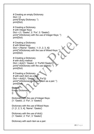 20 | P a g e
# Creating an empty Dictionary
Dict = {}
print("Empty Dictionary: ")
print(Dict)
# Creating a Dictionary
# with Integer Keys
Dict = {1: 'Geeks', 2: 'For', 3: 'Geeks'}
print("nDictionary with the use of Integer Keys: ")
print(Dict)
# Creating a Dictionary
# with Mixed keys
Dict = {'Name': 'Geeks', 1: [1, 2, 3, 4]}
print("nDictionary with the use of Mixed Keys: ")
print(Dict)
# Creating a Dictionary
# with dict() method
Dict = dict({1: 'Geeks', 2: 'For', 3:'Geeks'})
print("nDictionary with the use of dict(): ")
print(Dict)
# Creating a Dictionary
# with each item as a Pair
Dict = dict([(1, 'Geeks'), (2, 'For')])
print("nDictionary with each item as a pair: ")
print(Dict)
Output:
Empty Dictionary:
{}
Dictionary with the use of Integer Keys:
{1: 'Geeks', 2: 'For', 3: 'Geeks'}
Dictionary with the use of Mixed Keys:
{1: [1, 2, 3, 4], 'Name': 'Geeks'}
Dictionary with the use of dict():
{1: 'Geeks', 2: 'For', 3: 'Geeks'}
Dictionary with each item as a pair:
 