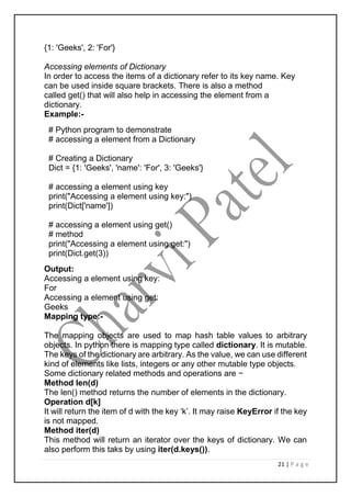 21 | P a g e
{1: 'Geeks', 2: 'For'}
Accessing elements of Dictionary
In order to access the items of a dictionary refer to its key name. Key
can be used inside square brackets. There is also a method
called get() that will also help in accessing the element from a
dictionary.
Example:-
# Python program to demonstrate
# accessing a element from a Dictionary
# Creating a Dictionary
Dict = {1: 'Geeks', 'name': 'For', 3: 'Geeks'}
# accessing a element using key
print("Accessing a element using key:")
print(Dict['name'])
# accessing a element using get()
# method
print("Accessing a element using get:")
print(Dict.get(3))
Output:
Accessing a element using key:
For
Accessing a element using get:
Geeks
Mapping type:-
The mapping objects are used to map hash table values to arbitrary
objects. In python there is mapping type called dictionary. It is mutable.
The keys of the dictionary are arbitrary. As the value, we can use different
kind of elements like lists, integers or any other mutable type objects.
Some dictionary related methods and operations are −
Method len(d)
The len() method returns the number of elements in the dictionary.
Operation d[k]
It will return the item of d with the key ‘k’. It may raise KeyError if the key
is not mapped.
Method iter(d)
This method will return an iterator over the keys of dictionary. We can
also perform this taks by using iter(d.keys()).
 
