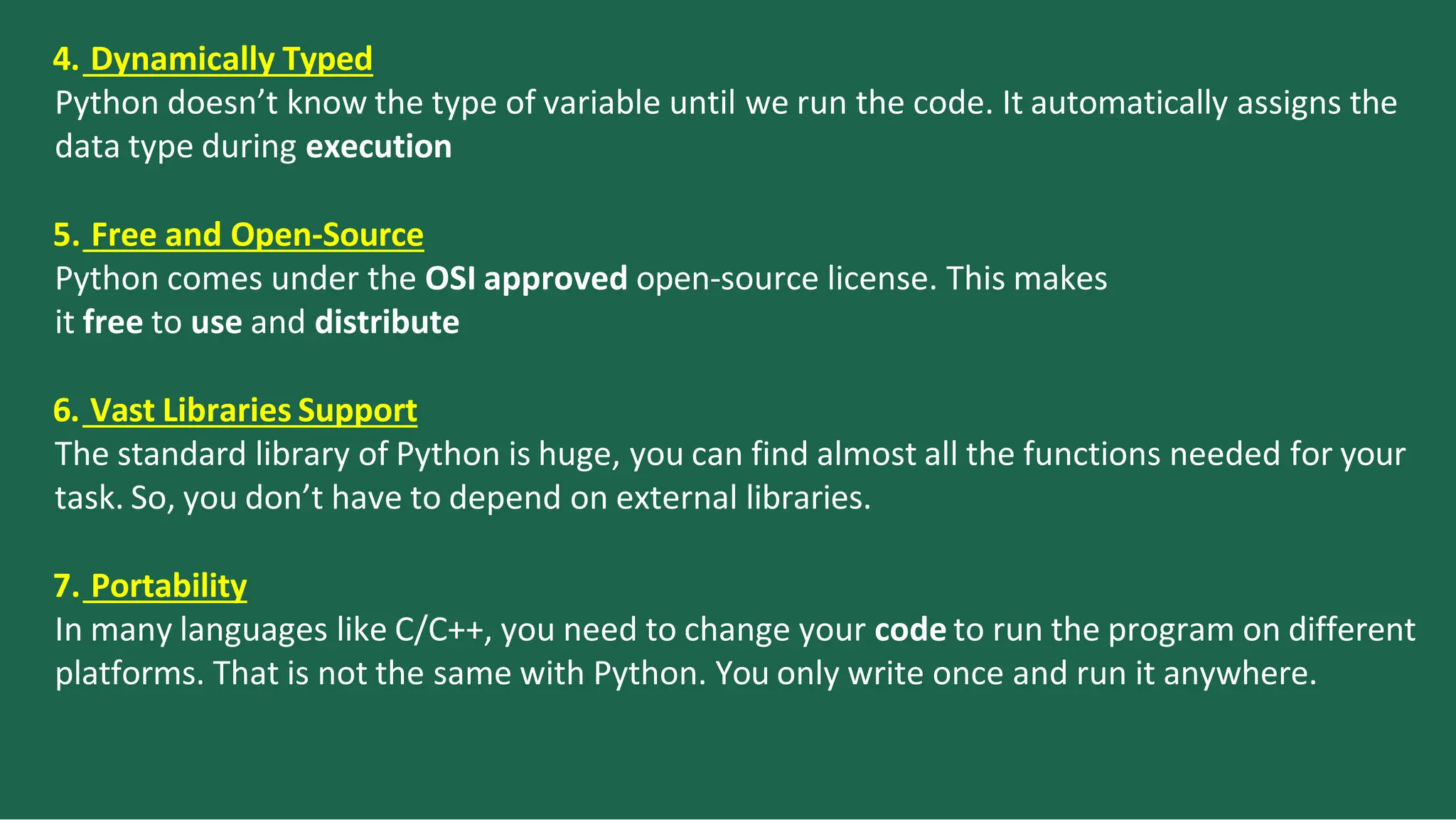 4. Dynamically Typed
Python doesn’t know the type of variable until we run the code. It automatically assigns the
data type during execution
5. Free and Open-Source
Python comes under the OSI approved open-source license. This makes
it free to use and distribute
6. Vast Libraries Support
The standard library of Python is huge, you can find almost all the functions needed for your
task. So, you don’t have to depend on external libraries.
7. Portability
In many languages like C/C++, you need to change your code to run the program on different
platforms. That is not the same with Python. You only write once and run it anywhere.
 