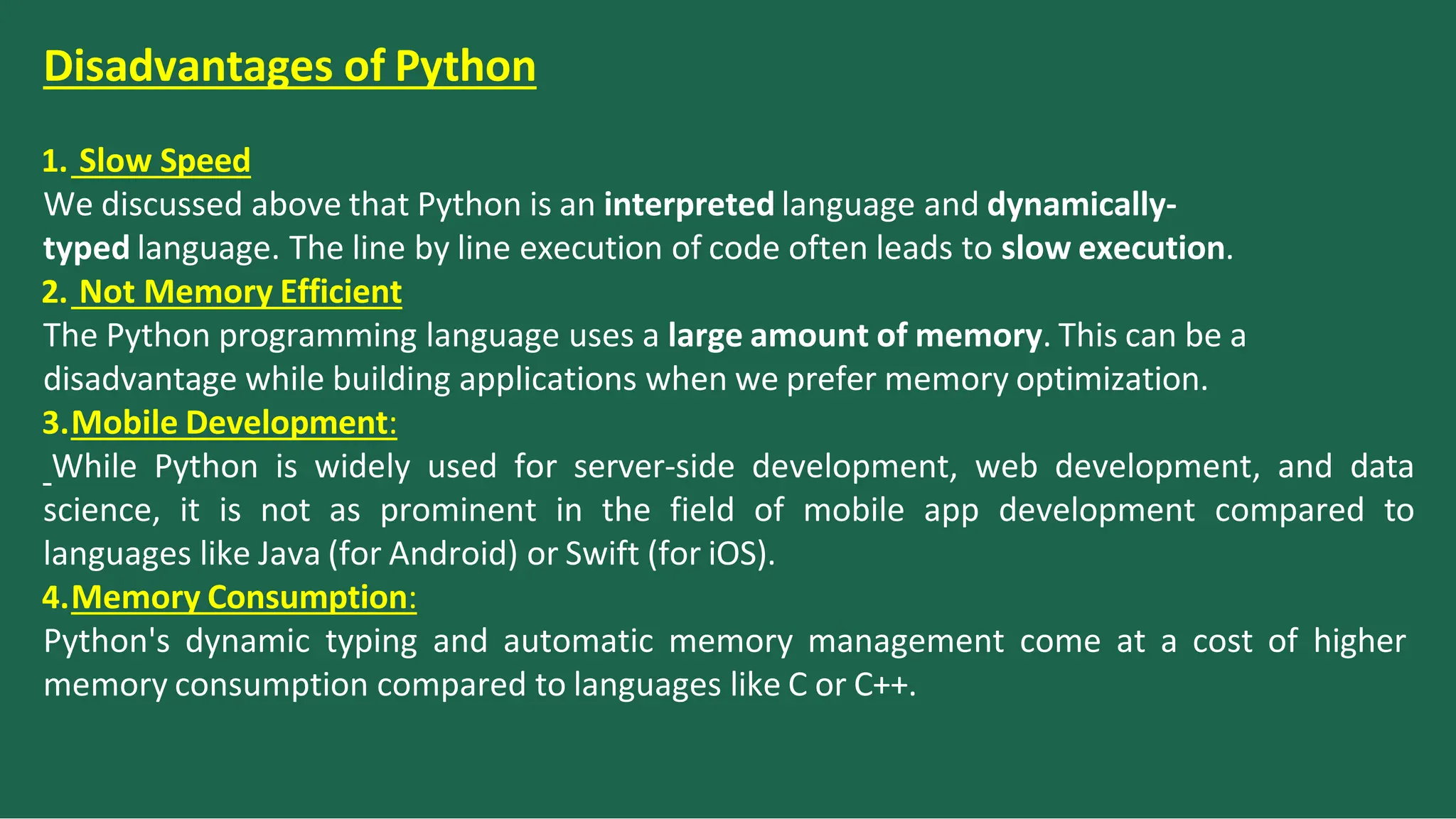 Disadvantages of Python
1. Slow Speed
We discussed above that Python is an interpreted language and dynamically-
typed language. The line by line execution of code often leads to slow execution.
2. Not Memory Efficient
The Python programming language uses a large amount of memory. This can be a
disadvantage while building applications when we prefer memory optimization.
3.Mobile Development:
While Python is widely used for server-side development, web development, and data
science, it is not as prominent in the field of mobile app development compared to
languages like Java (for Android) or Swift (for iOS).
4.Memory Consumption:
Python's dynamic typing and automatic memory management come at a cost of higher
memory consumption compared to languages like C or C++.
 