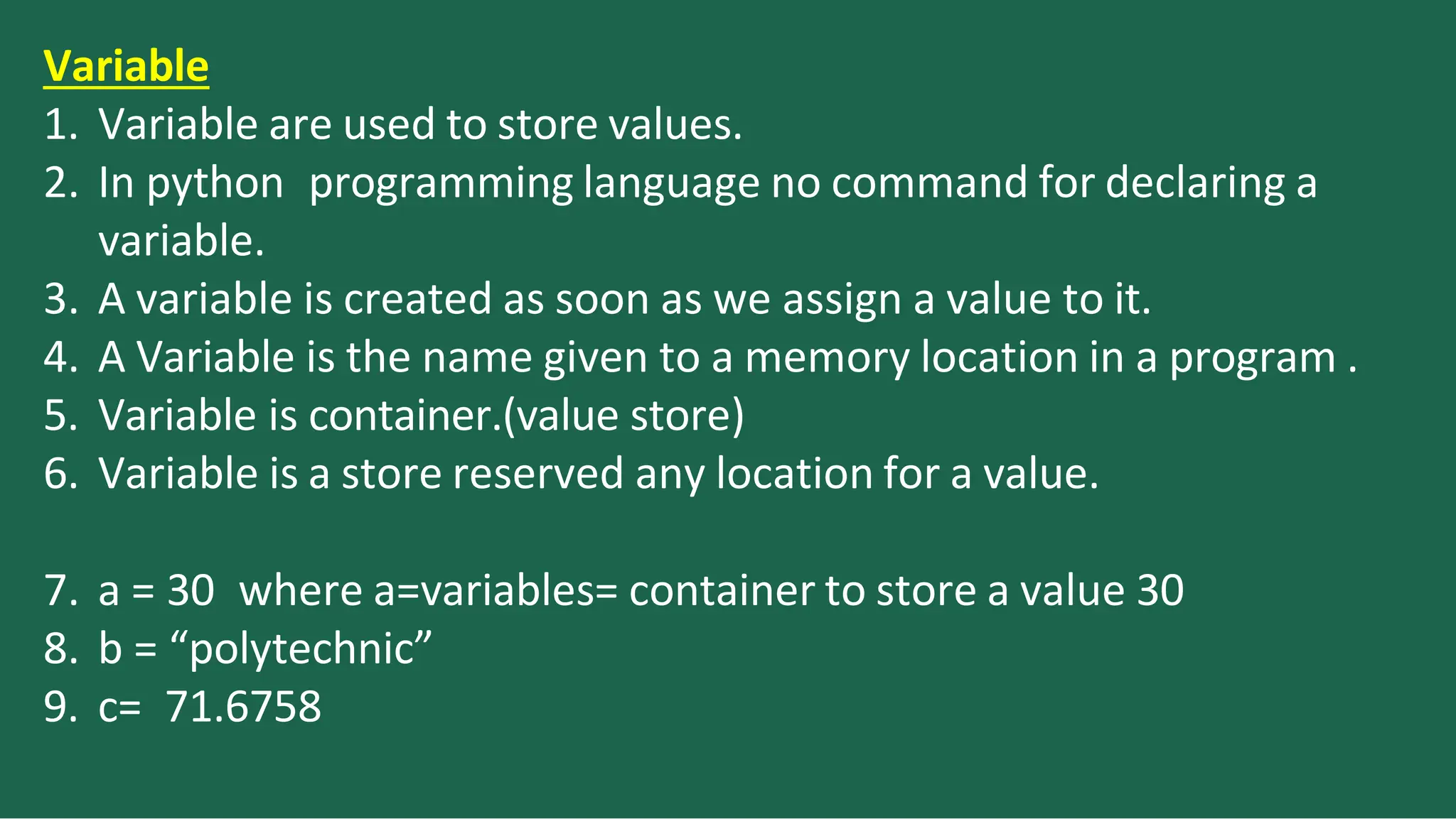 Variable
1. Variable are used to store values.
2. In python programming language no command for declaring a
variable.
3. A variable is created as soon as we assign a value to it.
4. A Variable is the name given to a memory location in a program .
5. Variable is container.(value store)
6. Variable is a store reserved any location for a value.
7. a = 30 where a=variables= container to store a value 30
8. b = “polytechnic”
9. c= 71.6758
 