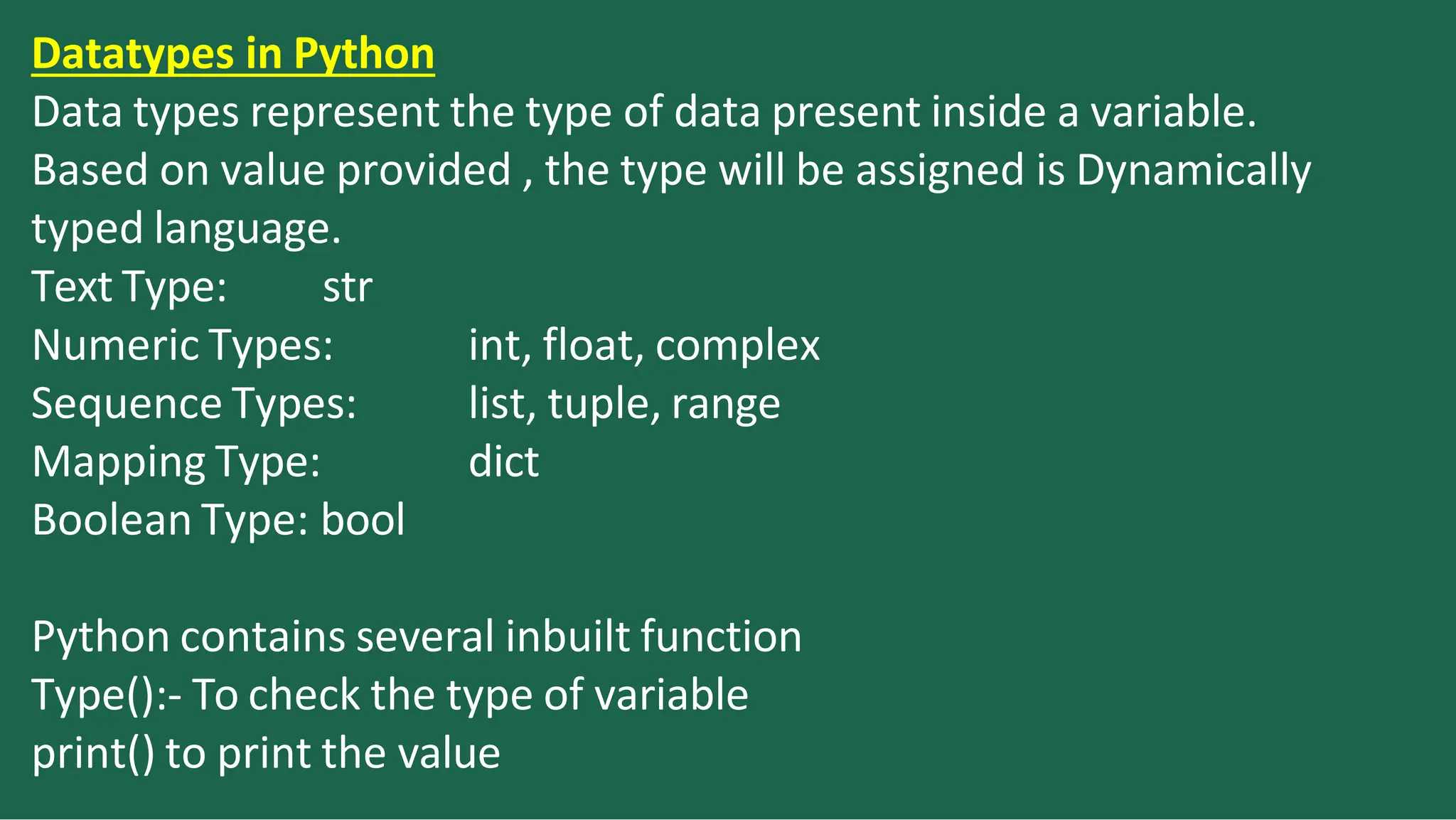 Datatypes in Python
Data types represent the type of data present inside a variable.
Based on value provided , the type will be assigned is Dynamically
typed language.
Text Type: str
int, float, complex
list, tuple, range
dict
Numeric Types:
Sequence Types:
Mapping Type:
Boolean Type: bool
Python contains several inbuilt function
Type():- To check the type of variable
print() to print the value
 