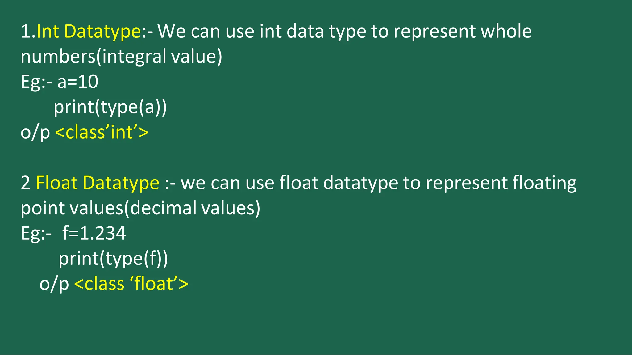 1.Int Datatype:- We can use int data type to represent whole
numbers(integral value)
Eg:- a=10
print(type(a))
o/p <class’int’>
2 Float Datatype :- we can use float datatype to represent floating
point values(decimal values)
Eg:- f=1.234
print(type(f))
o/p <class ‘float’>
 