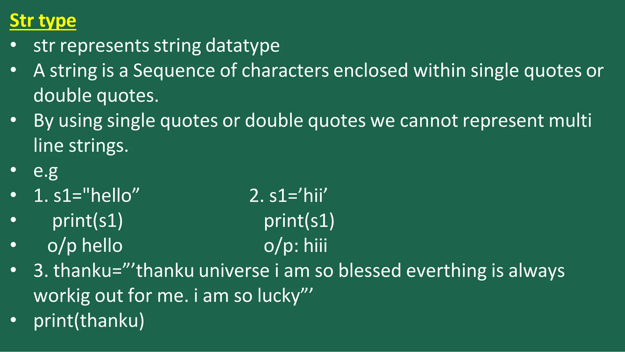 Str type
2. s1=’hii’
print(s1)
o/p: hiii
• str represents string datatype
• A string is a Sequence of characters enclosed within single quotes or
double quotes.
• By using single quotes or double quotes we cannot represent multi
line strings.
• e.g
• 1. s1="hello”
• print(s1)
• o/p hello
• 3. thanku=”’thanku universe i am so blessed everthing is always
workig out for me. i am so lucky”’
• print(thanku)
 