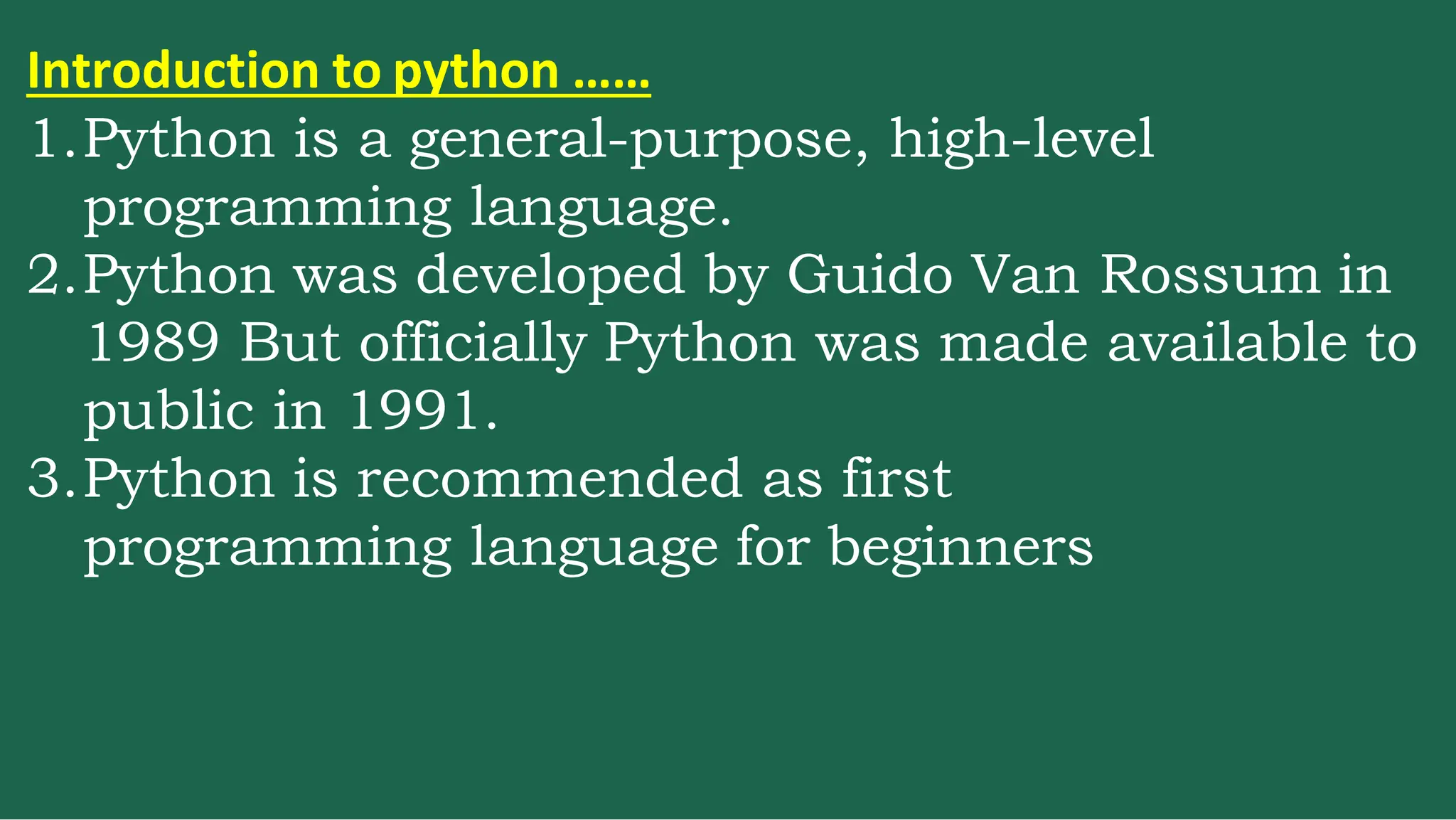 Introduction to python ……
1.Python is a general-purpose, high-level
programming language.
2.Python was developed by Guido Van Rossum in
1989 But officially Python was made available to
public in 1991.
3.Python is recommended as first
programming language for beginners
 