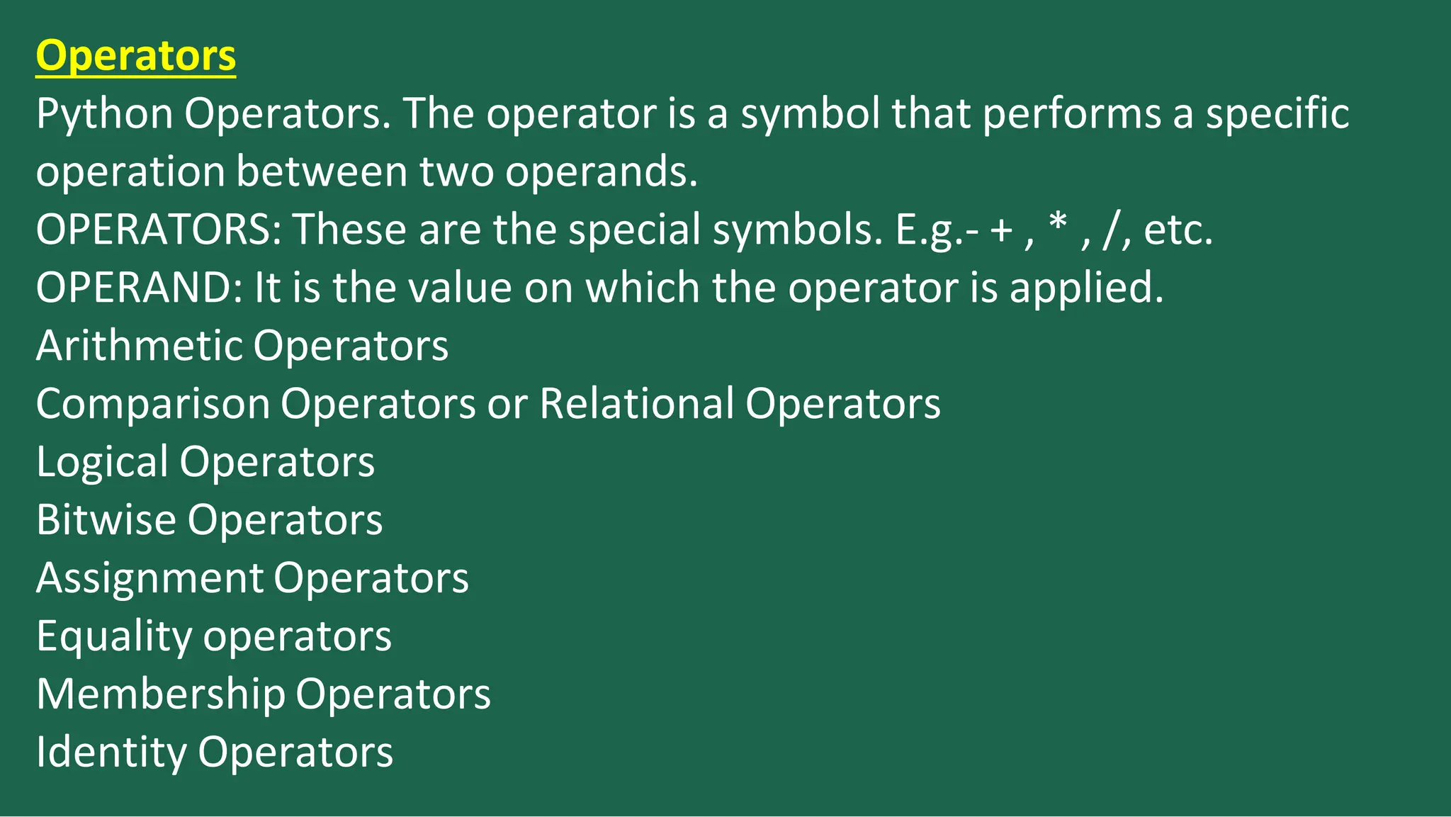 Operators
Python Operators. The operator is a symbol that performs a specific
operation between two operands.
OPERATORS: These are the special symbols. E.g.- + , * , /, etc.
OPERAND: It is the value on which the operator is applied.
Arithmetic Operators
Comparison Operators or Relational Operators
Logical Operators
Bitwise Operators
Assignment Operators
Equality operators
Membership Operators
Identity Operators
 