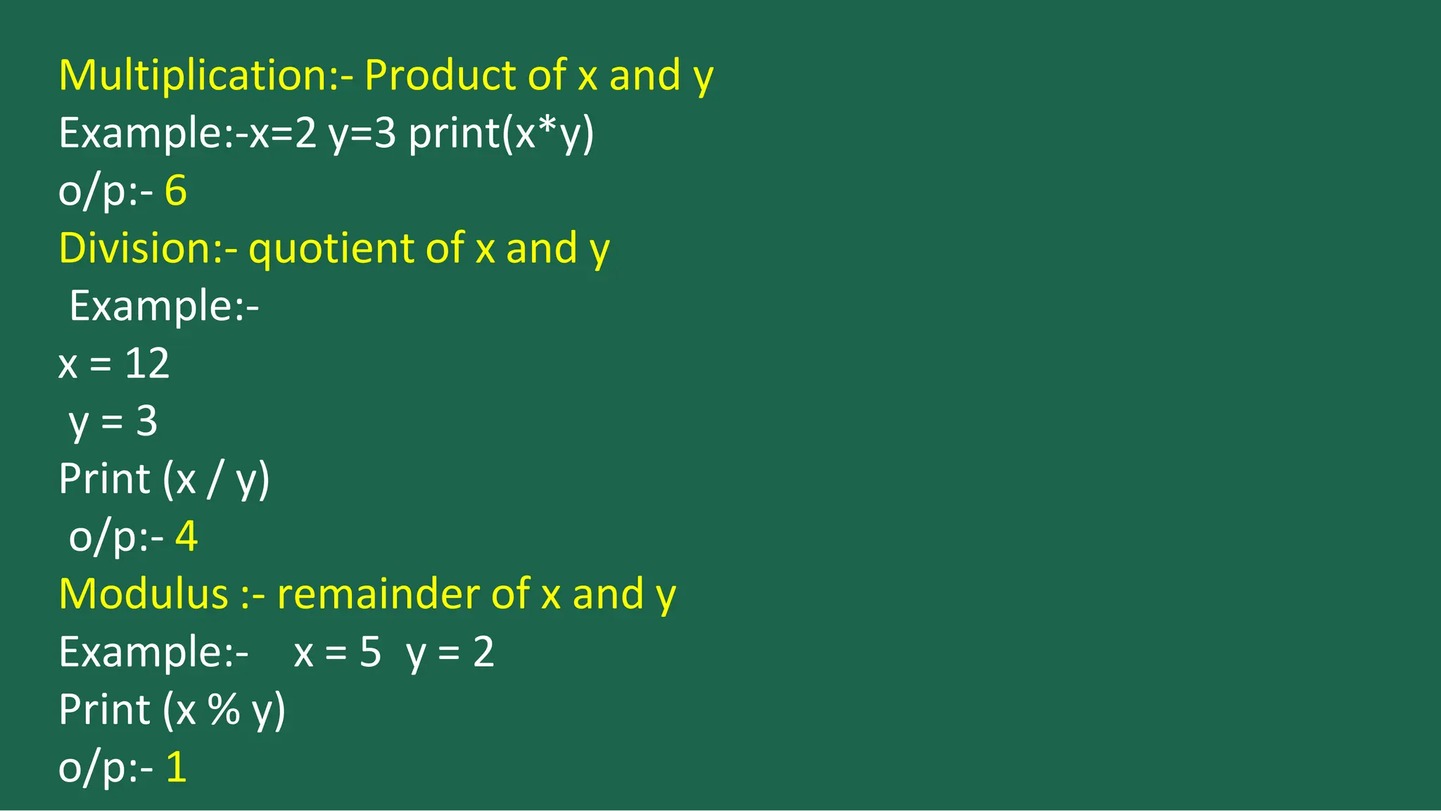 Multiplication:- Product of x and y
Example:-x=2 y=3 print(x*y)
o/p:- 6
Division:- quotient of x and y
Example:-
x = 12
y = 3
Print (x / y)
o/p:- 4
Modulus :- remainder of x and y
x = 5 y = 2
Example:-
Print (x % y)
o/p:- 1
 