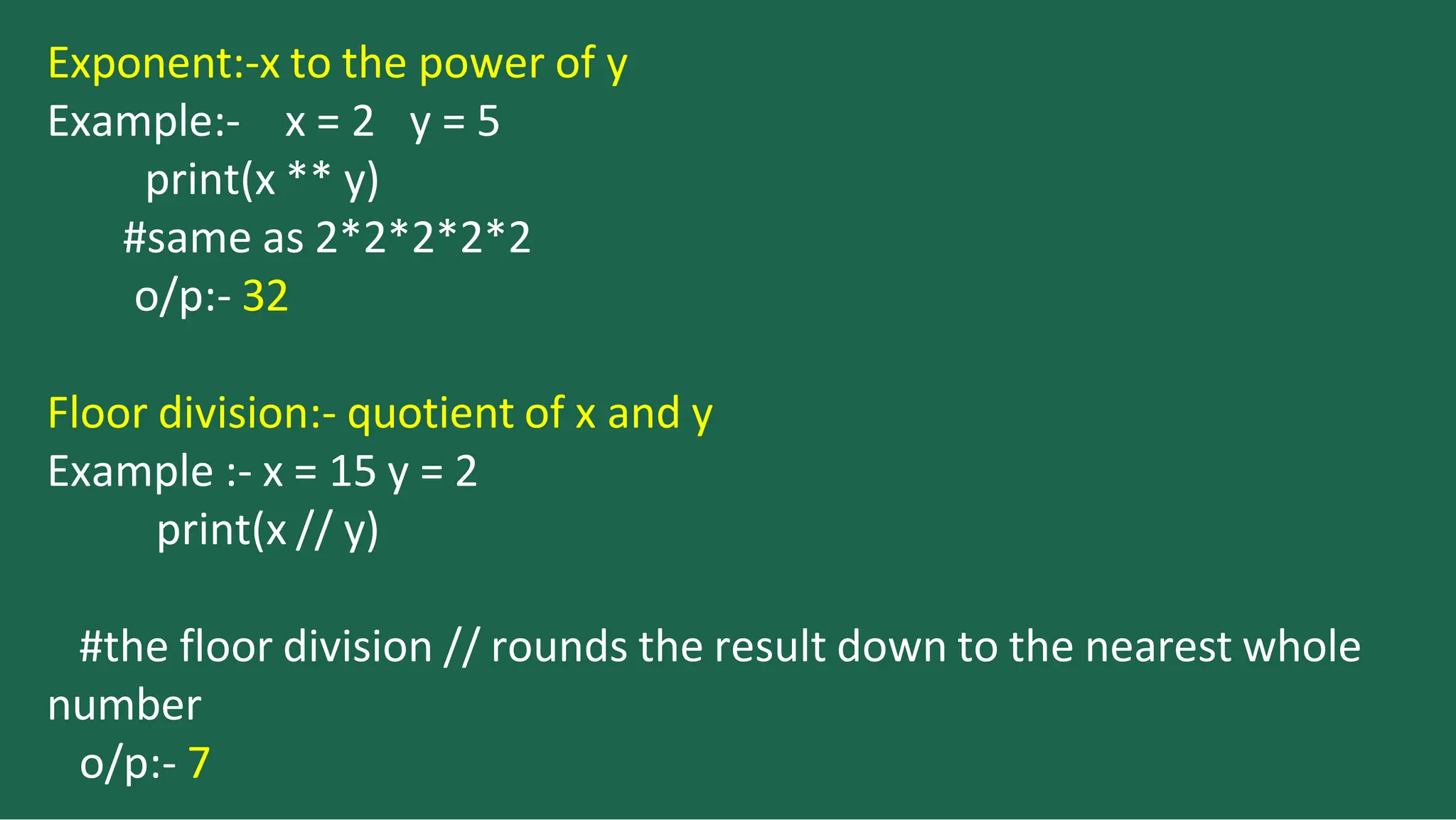 Exponent:-x to the power of y
Example:- x = 2 y = 5
print(x ** y)
#same as 2*2*2*2*2
o/p:- 32
Floor division:- quotient of x and y
Example :- x = 15 y = 2
print(x // y)
#the floor division // rounds the result down to the nearest whole
number
o/p:- 7
 