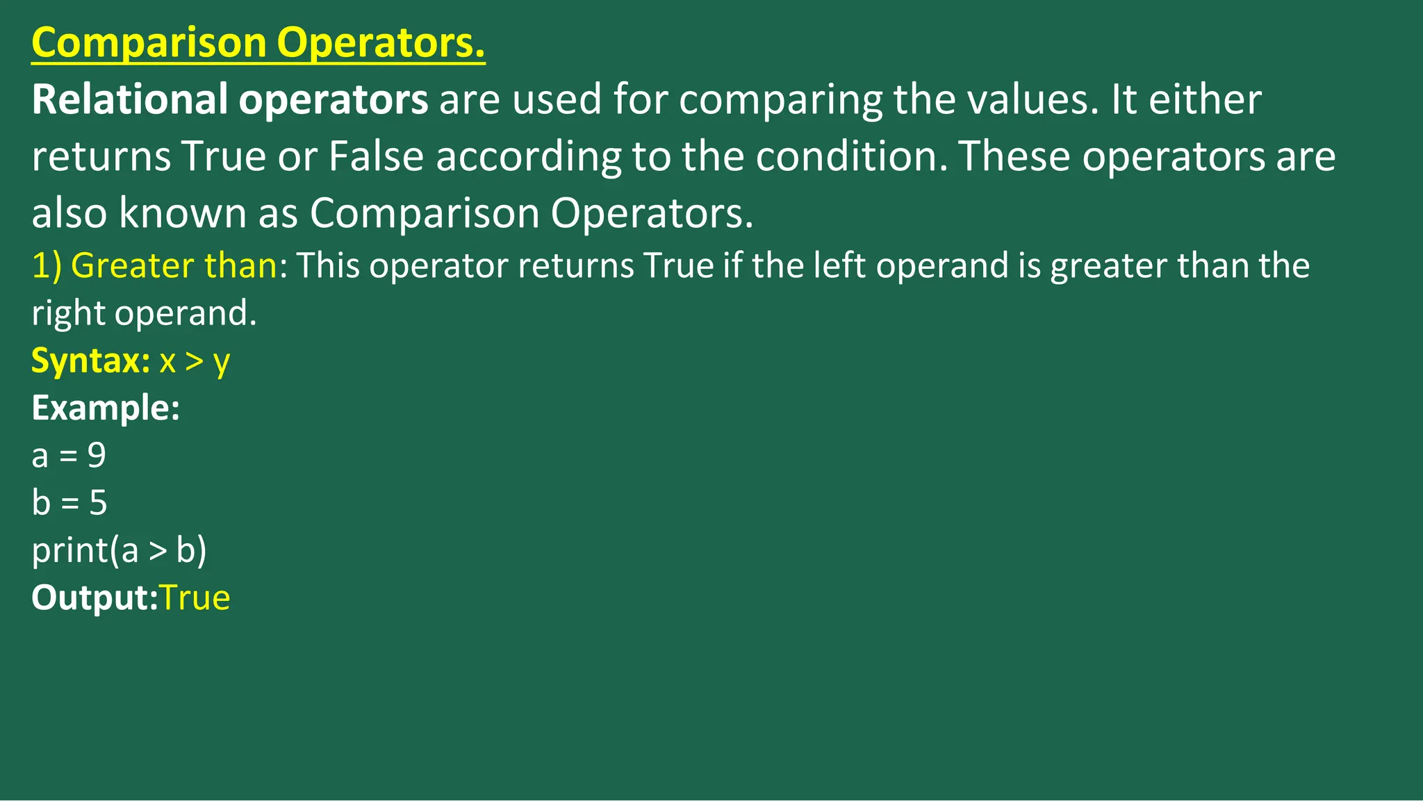Comparison Operators.
Relational operators are used for comparing the values. It either
returns True or False according to the condition. These operators are
also known as Comparison Operators.
1) Greater than: This operator returns True if the left operand is greater than the
right operand.
Syntax: x > y
Example:
a = 9
b = 5
print(a > b)
Output:True
 
