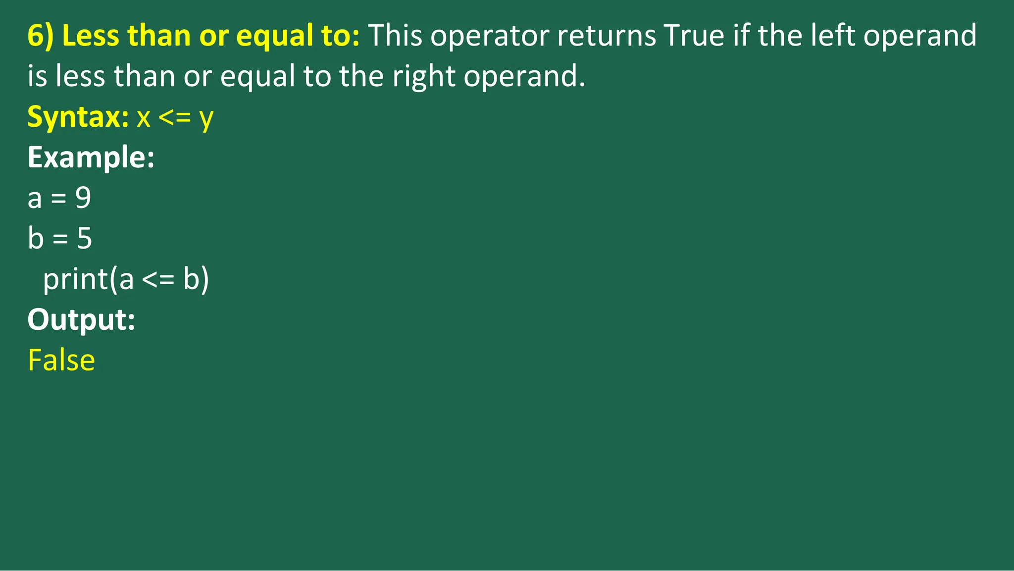 6) Less than or equal to: This operator returns True if the left operand
is less than or equal to the right operand.
Syntax: x <= y
Example:
a = 9
b = 5
print(a <= b)
Output:
False
 