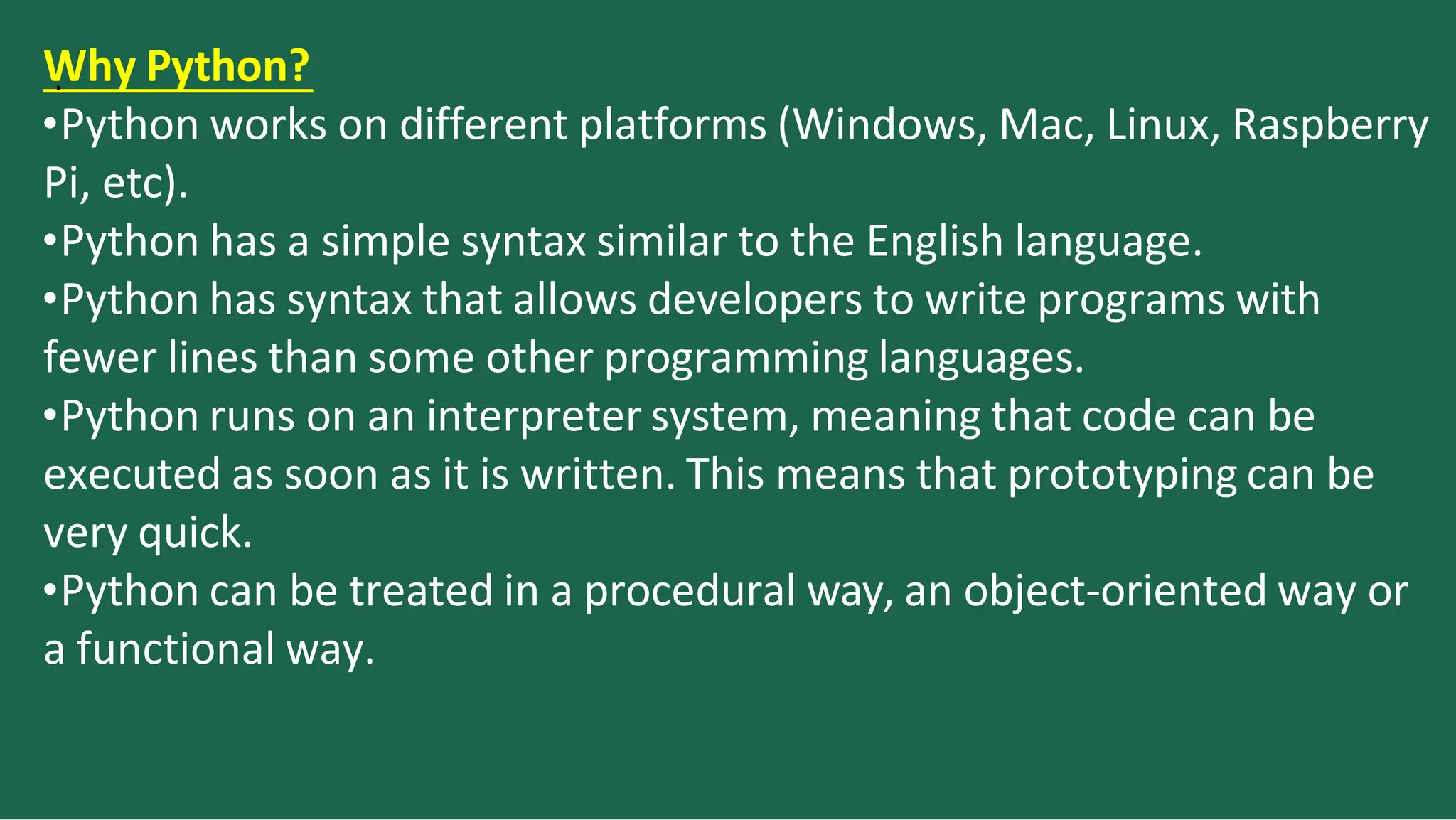 W
. hy Python?
•Python works on different platforms (Windows, Mac, Linux, Raspberry
Pi, etc).
•Python has a simple syntax similar to the English language.
•Python has syntax that allows developers to write programs with
fewer lines than some other programming languages.
•Python runs on an interpreter system, meaning that code can be
executed as soon as it is written. This means that prototyping can be
very quick.
•Python can be treated in a procedural way, an object-oriented way or
a functional way.
 
