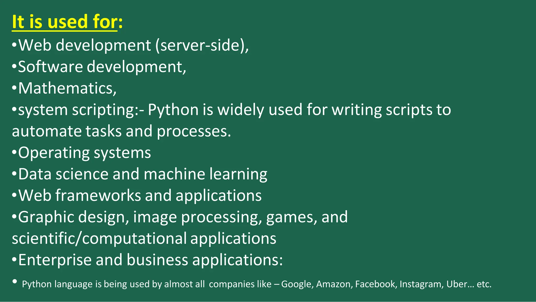 It is used for:
•Web development (server-side),
•Software development,
•Mathematics,
•system scripting:- Python is widely used for writing scripts to
automate tasks and processes.
•Operating systems
•Data science and machine learning
•Web frameworks and applications
•Graphic design, image processing, games, and
scientific/computational applications
•Enterprise and business applications:
• Python language is being used by almost all companies like – Google, Amazon, Facebook, Instagram, Uber… etc.
 