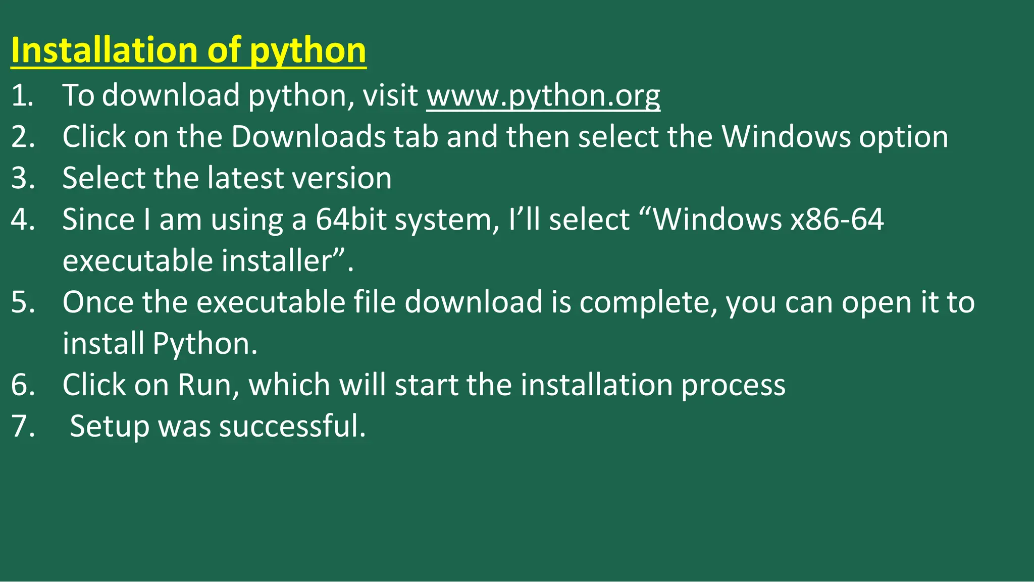 Installation of python
1. To download python, visit www.python.org
2. Click on the Downloads tab and then select the Windows option
3. Select the latest version
4. Since I am using a 64bit system, I’ll select “Windows x86-64
executable installer”.
5. Once the executable file download is complete, you can open it to
install Python.
6. Click on Run, which will start the installation process
7. Setup was successful.
 