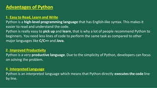 Advantages of Python
1. Easy to Read, Learn and Write
Python is a high-level programming language that has English-like syntax. This makes it
easier to read and understand the code.
Python is really easy to pick up and learn, that is why a lot of people recommend Python to
beginners. You need less lines of code to perform the same task as compared to other
major languages like C/C++ and Java.
2. Improved Productivity
Python is a very productive language. Due to the simplicity of Python, developers can focus
on solving the problem.
3. Interpreted Language
Python is an interpreted language which means that Python directly executes the code line
by line.
 