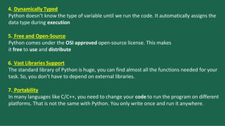 4. Dynamically Typed
Python doesn’t know the type of variable until we run the code. It automatically assigns the
data type during execution
5. Free and Open-Source
Python comes under the OSI approved open-source license. This makes
it free to use and distribute
6. Vast Libraries Support
The standard library of Python is huge, you can find almost all the functions needed for your
task. So, you don’t have to depend on external libraries.
7. Portability
In many languages like C/C++, you need to change your code to run the program on different
platforms. That is not the same with Python. You only write once and run it anywhere.
 