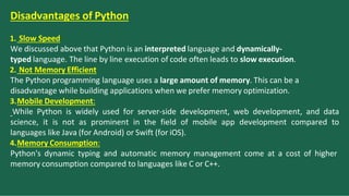 Disadvantages of Python
1. Slow Speed
We discussed above that Python is an interpreted language and dynamically-
typed language. The line by line execution of code often leads to slow execution.
2. Not Memory Efficient
The Python programming language uses a large amount of memory. This can be a
disadvantage while building applications when we prefer memory optimization.
3.Mobile Development:
While Python is widely used for server-side development, web development, and data
science, it is not as prominent in the field of mobile app development compared to
languages like Java (for Android) or Swift (for iOS).
4.Memory Consumption:
Python's dynamic typing and automatic memory management come at a cost of higher
memory consumption compared to languages like C or C++.
 