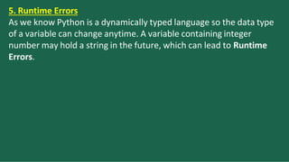 5. Runtime Errors
As we know Python is a dynamically typed language so the data type
of a variable can change anytime. A variable containing integer
number may hold a string in the future, which can lead to Runtime
Errors.
 