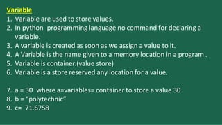 Variable
1. Variable are used to store values.
2. In python programming language no command for declaring a
variable.
3. A variable is created as soon as we assign a value to it.
4. A Variable is the name given to a memory location in a program .
5. Variable is container.(value store)
6. Variable is a store reserved any location for a value.
7. a = 30 where a=variables= container to store a value 30
8. b = “polytechnic”
9. c= 71.6758
 