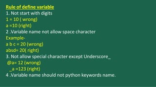Rule of define variable
1. Not start with digits
1 = 10 ( wrong)
a =10 (right)
2 .Variable name not allow space character
Example-
a b c = 20 (wrong)
absd= 20( right)
3. Not allow special character except Underscore_
@a= 12 (wrong)
_a =123 (right)
4 .Variable name should not python keywords name.
 