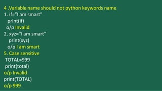 4 .Variable name should not python keywords name
1. if=”I am smart”
print(if)
o/p Invalid
2. xyz=”I am smart”
print(xyz)
o/p I am smart
5. Case sensitive
TOTAL=999
print(total)
o/p Invalid
print(TOTAL)
o/p 999
 