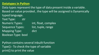 Datatypes in Python
Data types represent the type of data present inside a variable.
Based on value provided , the type will be assigned is Dynamically
typed language.
Text Type: str
int, float, complex
list, tuple, range
dict
Numeric Types:
Sequence Types:
Mapping Type:
Boolean Type: bool
Python contains several inbuilt function
Type():- To check the type of variable
print() to print the value
 