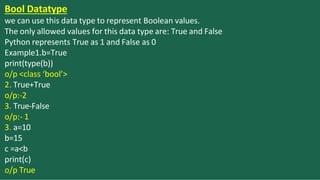 Bool Datatype
we can use this data type to represent Boolean values.
The only allowed values for this data type are: True and False
Python represents True as 1 and False as 0
Example1.b=True
print(type(b))
o/p <class ‘bool’>
2. True+True
o/p:-2
3. True-False
o/p:- 1
3. a=10
b=15
c =a<b
print(c)
o/p True
 
