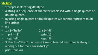 Str type
2. s1=’hii’
print(s1)
o/p: hiii
• str represents string datatype
• A string is a Sequence of characters enclosed within single quotes or
double quotes.
• By using single quotes or double quotes we cannot represent multi
line strings.
• e.g
• 1. s1="hello”
• print(s1)
• o/p hello
• 3. thanku=”’thanku universe i am so blessed everthing is always
workig out for me. i am so lucky”’
• print(thanku)
 