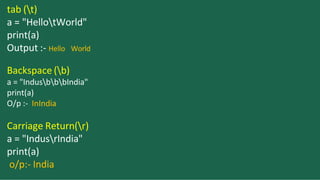 tab (t)
a = "HellotWorld"
print(a)
Output :- Hello World
Backspace (b)
a = "IndusbbbIndia"
print(a)
O/p :- InIndia
Carriage Return(r)
a = "IndusrIndia"
print(a)
o/p:- India
 