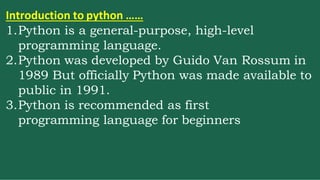 Introduction to python ……
1.Python is a general-purpose, high-level
programming language.
2.Python was developed by Guido Van Rossum in
1989 But officially Python was made available to
public in 1991.
3.Python is recommended as first
programming language for beginners
 
